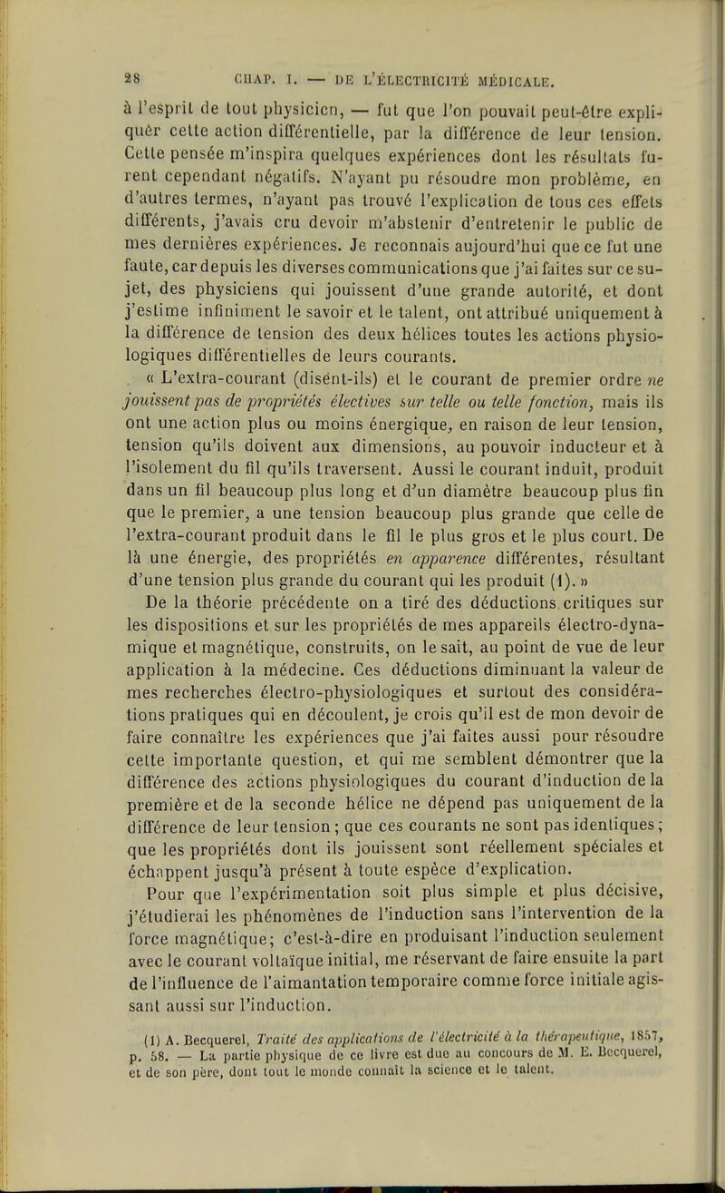 à l'esprit de tout physicien, — fut que l'on pouvait peut-être expli- qué!' cette action différentielle, par la différence de leur tension. Cette pensée m'inspira quelques expériences dont les résultats fu- rent cependant négatifs. N'ayant pu résoudre mon problème, en d'autres termes, n'ayant pas trouvé l'explication de tous ces effets différents, j'avais cru devoir m'abslenir d'entretenir le public de mes dernières expériences. Je reconnais aujourd'hui que ce fut une faute, car depuis les diverses communications que j'ai faites sur ce su- jet, des physiciens qui jouissent d'une grande autorité, et dont j'estime infiniment le savoir et le talent, ont attribué uniquement à la différence de tension des deux hélices toutes les actions physio- logiques différentielles de leurs courants. « L'exlra-courant (disent-ils) et le courant de premier ordre ne jouissent pas de propriétés électives sur telle ou telle fonction, mais ils ont une action plus ou moins énergique, en raison de leur tension, tension qu'ils doivent aux dimensions, au pouvoir inducteur et à l'isolement du fil qu'ils traversent. Aussi le courant induit, produit dans un fil beaucoup plus long et d'un diamètre beaucoup plus fin que le premier, a une tension beaucoup plus grande que celle de l'extra-courant produit dans le fil le plus gros et le plus court. De là une énergie, des propriétés en apparence différentes, résultant d'une tension plus grande du courant qui les produit (i). » De la théorie précédente on a tiré des déductions critiques sur les dispositions et sur les propriétés de mes appareils électro-dyna- mique et magnétique, construits, on lésait, au point de vue de leur application à la médecine. Ces déductions diminuant la valeur de mes recherches électro-physiologiques et surtout des considéra- tions pratiques qui en découlent, je crois qu'il est de mon devoir de faire connaître les expériences que j'ai faites aussi pour résoudre celte importante question, et qui me semblent démontrer que la différence des actions physiologiques du courant d'induction de la première et de la seconde hélice ne dépend pas uniquement de la différence de leur tension ; que ces courants ne sont pas identiques ; que les propriétés dont ils jouissent sont réellement spéciales et échappent jusqu'à présent à toute espèce d'explication. Pour que l'expérimentation soit plus simple et plus décisive, j'étudierai les phénomènes de l'induction sans l'intervention de la force magnétique; c'est-à-dire en produisant l'induction seulement avec le courant vollaïque initial, me réservant de faire ensuite la part de l'influence de l'aimantation temporaire comme force initiale agis- sant aussi sur l'induction. (1) A. Becquerel, Traité des applications de l'électricité à la thérapeutique, 1857, p. 58. — La partie physique de ce livre est due au concours de M. E. Becquerel, et de son père, dont tout le monde connaît la science et le talent.