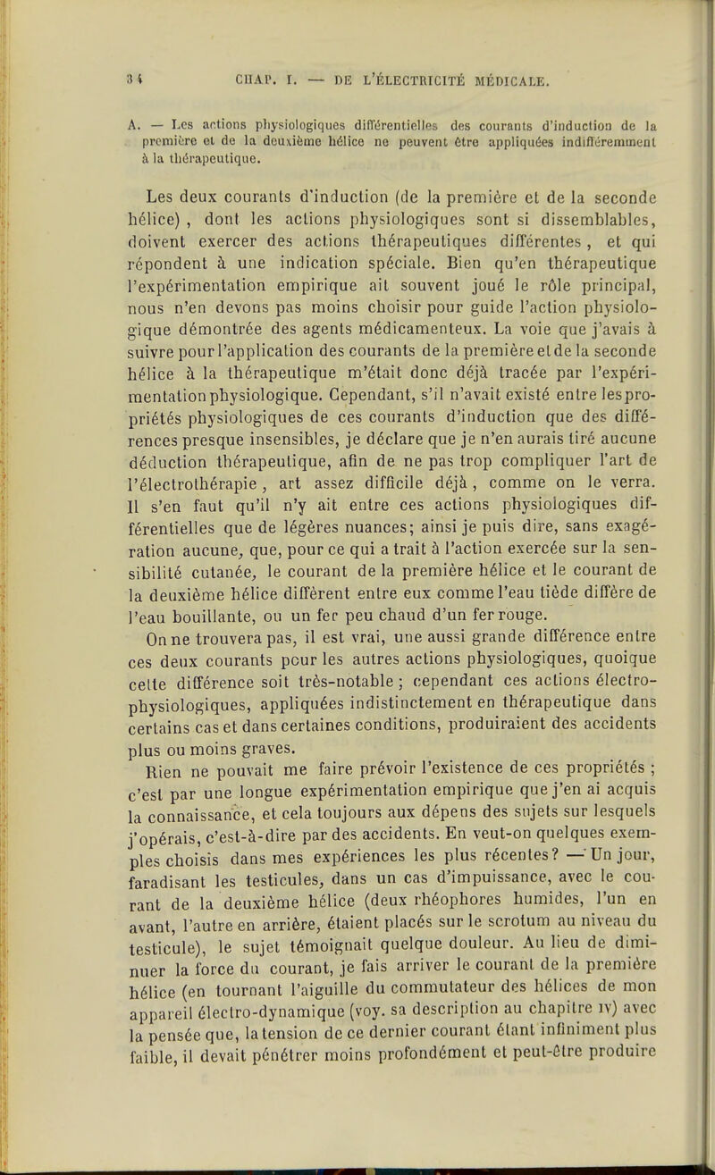 A. — Les actions physiologiques différentielles des courants d'induction de la première et de la deuxième hélice ne peuvent être appliquées indifféremment à la thérapeutique. Les deux courants d'induction (de la première et de la seconde hélice) , dont les actions physiologiques sont si dissemblables, doivent exercer des actions thérapeutiques différentes , et qui répondent à une indication spéciale. Bien qu'en thérapeutique l'expérimentation empirique ait. souvent joué le rôle principal, nous n'en devons pas moins choisir pour guide l'action physiolo- gique démontrée des agents médicamenteux. La voie que j'avais à suivre pour l'application des courants de la première et de la seconde hélice à la thérapeutique m'était donc déjà tracée par l'expéri- mentation physiologique. Cependant, s'il n'avait existé entre lespro- priétés physiologiques de ces courants d'induction que des diffé- rences presque insensibles, je déclare que je n'en aurais tiré aucune déduction thérapeutique, afin de ne pas trop compliquer l'art de l'électrolhérapie , art assez difficile déjà, comme on le verra. Il s'en faut qu'il n'y ait entre ces actions physiologiques dif- férentielles que de légères nuances; ainsi je puis dire, sans exagé- ration aucune, que, pour ce qui a trait à l'action exercée sur la sen- sibilité cutanée, le courant de la première hélice et le courant de la deuxième hélice diffèrent entre eux comme l'eau tiède diffère de l'eau bouillante, ou un fer peu chaud d'un fer rouge. On ne trouvera pas, il est vrai, une aussi grande différence entre ces deux courants peur les autres actions physiologiques, quoique celte différence soit très-notable; cependant ces actions électro- physiologiques, appliquées indistinctement en thérapeutique dans certains cas et dans certaines conditions, produiraient des accidents plus ou moins graves. Rien ne pouvait me faire prévoir l'existence de ces propriétés ; c'est par une longue expérimentation empirique que j'en ai acquis la connaissance, et cela toujours aux dépens des sujets sur lesquels j'opérais, c'est-à-dire par des accidents. En veut-on quelques exem- ples choisis dans mes expériences les plus récentes? — Un jour, faradisant les testicules, dans un cas d'impuissance, avec le cou- rant de la deuxième hélice (deux rhéophores humides, l'un en avant, l'autre en arrière, étaient placés sur le scrotum au niveau du testicule), le sujet témoignait quelque douleur. Au lieu de dimi- nuer la force du courant, je fais arriver le courant de la première hélice (en tournant l'aiguille du commutateur des hélices de mon appareil électro-dynamique (voy. sa description au chapitre îv) avec la pensée que, la tension de ce dernier courant étant infiniment plus faible, il devait pénétrer moins profondément et peul-ôtre produire