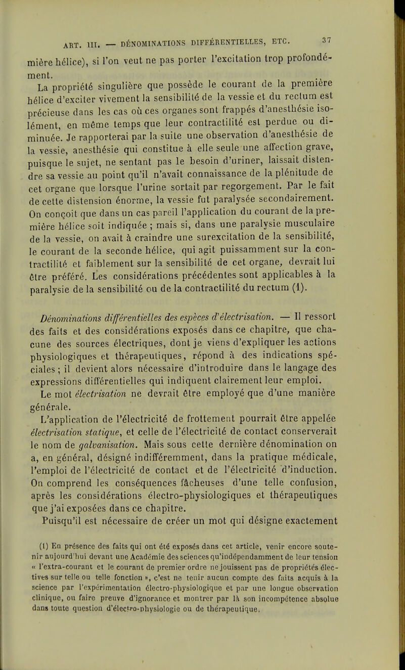 mière hélice), si l'on veut ne pas porter l'excitation trop profondé- ment. La propriété singulière que possède le courant de la première hélice d'exciter vivement la sensibilité de la vessie et du rectum est précieuse dans les cas où ces organes sont frappés d'anesthésie iso- lément, en môme temps que leur contractilité est perdue ou di- minuée. Je rapporterai par la suite une observation d'anesthésie de la vessie, anesthésie qui constitue à elle seule une affection grave, puisque le sujet, ne sentant pas le besoin d'uriner, laissait disten- dre sa vessie au point qu'il n'avait connaissance de la plénitude de cet organe que lorsque l'urine sortait par regorgement. Par le fait de celte distension énorme, la vessie fut paralysée secondairement. On conçoit que dans un cas pareil l'application du courant de la pre- mière hélice soit indiquée ; mais si, dans une paralysie musculaire de la vessie, on avait à craindre une surexcitation de la sensibilité, le courant de la seconde hélice, qui agit puissamment sur la con- tractilité et faiblement sur la sensibilité de cet organe, devrait lui être préféré. Les considérations précédentes sont applicables à la paralysie de la sensibilité ou de la contractilité du rectum (1). Dénominations différentielles des espèces d'électrisation. — Il ressort des faits et des considérations exposés dans ce chapitre, que cha- cune des sources électriques, dont je viens d'expliquer les actions physiologiques et thérapeutiques, répond à des indications spé- ciales ; il devient alors nécessaire d'introduire dans le langage des expressions différentielles qui indiquent clairement leur emploi. Le mot électrisation ne devrait être employé que d'une manière générale. L'application de l'électricité de frottement pourrait être appelée électrisation statique, et celle de l'électricité de contact conserverait le nom de galvanisation. Mais sous cette dernière dénomination on a, en général, désigné indifféremment, dans la pratique médicale, l'emploi de l'électricité de contact et de l'électricité d'induction. On comprend les conséquences fâcheuses d'une telle confusion, après les considérations électro-physiologiques et thérapeutiques que j'ai exposées dans ce chapitre. Puisqu'il est nécessaire de créer un mot qui désigne exactement (l) En présence des faits qui ont été exposés dans cet article, venir encore soute- nir aujourd'hui devant une Académie des sciences qu'indépendamment de leur tension « l'extra-courant et le courant de premier ordre ne jouissent pas de propriétés élec- tives sur telle ou telle fonction », c'est ne tenir aucun compte des faits acquis à la science par l'expérimentation électro-physiologique et par une longue observation clinique, ou faire preuve d'ignorance et montrer par là son incompétence absolue dans toute question d'électro-physiologie ou de thérapeutique,