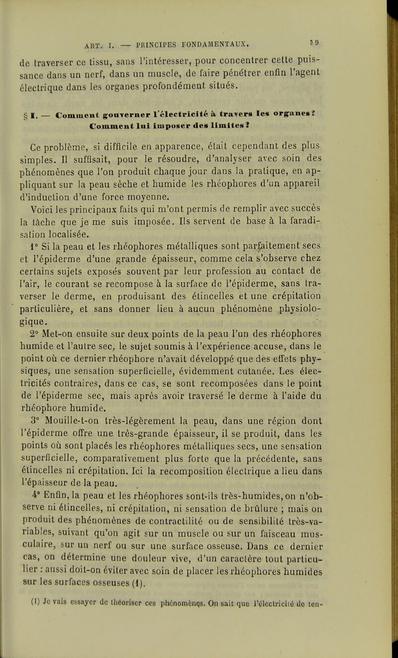 de traverser ce tissu, sans l'intéresser, pour concentrer cette puis- sance dans un nerf, dans un muscle, de faire pénétrer enfin l'agent électrique dans les organes profondément situés. § I. — Comment gouverner l'électricité à travers les organes? Comment lui imposer des limites? Ce problème, si difficile en apparence, était cependant des plus simples. Il suffisait, pour le résoudre, d'analyser avec soin des phénomènes que l'on produit chaque jour dans la pratique, en ap- pliquant sur la peau sèche et humide les rhéophores d'un appareil d'induction d'une force moyenne. Voici les principaux faits qui m'ont permis de remplir avec succès la lâche que je me suis imposée. Ils servent de base à la faradi- salion localisée. i Si la peau et les rhéophores métalliques sont parfaitement secs et l'épiderme d'une grande épaisseur, comme cela s'observe chez certains sujets exposés souvent par leur profession au contact de l'air, le courant se recompose à la surface de l'épiderme, sans tra- verser le derme, en produisant des étincelles et une crépitation particulière, et sans donner lieu à aucun phénomène physiolo- gique. 2° Met-on ensuite sur deux points de la peau l'un des rhéophores humide et l'autre sec, le sujet soumis à l'expérience accuse, dans le point où ce dernier rhéophore n'avait développé que des effets phy- siques, une sensation superficielle, évidemment cutanée. Les élec- tricités contraires, dans ce cas, se sont recomposées dans le point de l'épiderme sec, mais après avoir traversé le derme à l'aide du rhéophore humide. 3° Mouille-t-on très-légèrement la peau, dans une région dont l'épiderme offre une très-grande épaisseur, il se produit, dans les points où sont placés les rhéophores métalliques secs, une sensation superficielle, comparativement plus forte que la précédente, sans étincelles ni crépitation. Ici la recomposition électrique a lieu dans l'épaisseur de la peau. 4° Enfin, la peau et les rhéophores sont-ils très-humides, on n'ob- serve ni étincelles, ni crépitation, ni sensation de brûlure ; mais on produit des phénomènes de contractilité ou de sensibilité trcs-va- riables, suivant qu'on agit sur un muscle ou sur un faisceau mus- culaire, sur un nerf ou sur une surface osseuse. Dans ce dernier cas, on détermine une douleur vive, d'un caractère tout particu- lier : aussi doit-on éviter avec soin de placer les rhéophores humides sur les surfaces osseuses (1). (1) Je vais essayer de théoriser ces phénomènes. On sait que l'électricité de ten-