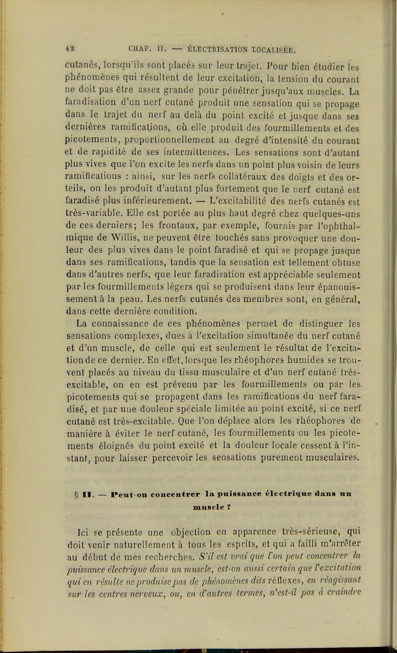 cutanés, lorsqu'ils sont placés sur leur trajet. Pour bien étudier les phénomènes qui résultent de leur excitation, la tension du courant ne doit pas être assez grande pour pénétrer jusqu'aux muscles. La faradisation d'un nerf cutané produit une sensation qui se propage dans le trajet du nerf au delà du point excité et jusque dans ses dernières ramifications, où elle produit des fourmillements et des picotements, proportionnellement au degré d'intensité du courant et de rapidité de ses intermittences. Les sensations sont d'autant plus vives que l'on excite les nerfs dans un point plus voisin de leurs ramifications : ainsi, sur les nerfs collatéraux des doigts et des or- teils, on les produit d'autant plus fortement que le nerf cutané est faradisé plus inférieurement. — L'excitabilité des nerfs cutanés est très-variable. Elle est portée au plus haut degré chez quelques-uns de ces derniers; les frontaux, par exemple, fournis par l'ophthal- mique de Willis, ne peuvent être touchés sans provoquer une dou- leur des plus vives dans le point faradisé et qui se propage jusque dans ses ramifications, tandis que la sensation est tellement obtuse dans d'autres nerfs, que leur faradisation est appréciable seulement par les fourmillements légers qui se produisent dans leur épanouis- sement à la peau. Les nerfs cutanés des membres sont, en général, dans cette dernière condition. La connaissance de ces phénomènes permet de distinguer les sensations complexes, dues à l'excitation simultanée du nerf cutané et d'un muscle, de celle qui est seulement le résultat de l'excita- tion de ce dernier. En effet, lorsque les rhéophores humides se trou- vent placés au niveau du tissu musculaire et d'un nerf cutané très- excitable, on en est prévenu par les fourmillements ou par les picotements qui se propagent dans les ramifications du nerf fara- disé, et par une douleur spéciale limitée au point excité, si ce nerf cutané est très-excitable. Que l'on déplace alors les rhéophores de manière à éviter le nerf cutané, les fourmillements ou les picote- ments éloignés du point excité et la douleur locale cessent à l'in- stant, pour laisser percevoir les sensations purement musculaires. § II. — Peut-on concentrer la puissance électrique dans un muscle ? Ici se présente une objection en apparence très-sérieuse, qui doit venir naturellement à tous les esprits, et qui a failli m'arrêter au début de mes recherches. S'il est vrai que l'on peut concentrer la puissance électrique dans un muscle, est-on aussi certain que l'excitation qui en résulte ne produise pas de phénomènes dits réflexes, en réagissant sur les centres nerveux, ou, en d'autres termes, n'est-il pas à craindre