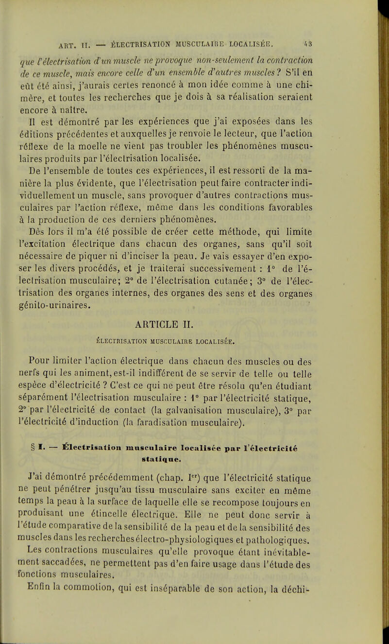 que l'électrisation d'un muscle ne provoque non-seulement, la contraction de ce muscle, mais encore celle d'un ensemble d'autres muscles ? S'il en eût été ainsi, j'aurais certes renoncé à mon idée comme à une chi- mère, et toutes les recherches que je dois à sa réalisation seraient encore à naître. Il est démontré par les expériences que j'ai exposées dans les éditions précédentes et auxquelles je renvoie le lecteur, que l'action réllexe de la moelle ne vient pas troubler les phénomènes muscu- laires produits par l'électrisation localisée. De l'ensemble de toutes ces expériences, il est ressorti de la ma- nière la plus évidente, que l'électrisation peut faire contracter indi- viduellement un muscle, sans provoquer d'autres contractions mus- culaires par l'action réflexe, môme dans les conditions favorables à la production de ces derniers phénomènes. Dès lors il m'a été possible de créer cette méthode, qui limite l'excitation électrique dans chacun des organes, sans qu'il soit nécessaire de piquer ni d'inciser la peau. Je vais essayer d'en expo- ser les divers procédés, et je traiterai successivement : 1° de l'é- leclrisation musculaire; 2° de l'électrisation cutanée; 3° de l'élec- trisation des organes internes, des organes des sens et des organes génilo-urinaires. ARTICLE II. ÉLECTRISATION MUSCULAIRE LOCALISÉE. Pour limiter l'action électrique dans chacun des muscles ou des nerfs qui les animent, est-il indifférent de se servir de telle ou telle espèce d'électricité ? C'est ce qui ne peut être résolu qu'en étudiant séparément l'électrisation musculaire : 1° par l'électricité statique, 2° par l'électricité de contact (la galvanisation musculaire), 3° par l'électricité d'induction (la faradisation musculaire). § I. — Électrisation musculaire localisée par l'électricité statique. J'ai démontré précédemment (chap. Ier) que l'électricité statique ne peut pénétrer jusqu'au tissu musculaire sans exciter en môme temps la peau à la surface de laquelle elle se recompose toujours en produisant une étincelle électrique. Elle ne peut donc servir à l'étude comparative de lasensibilité de la peau et de la sensibilité des muscles dans les recherches électro-physiologiques et pathologiques. Les contractions musculaires qu'elle provoque étant inévitable- ment saccadées, ne permettent pas d'en faire usage dans l'étude des fonctions musculaires. Enfin la commotion, qui est inséparable de son action, la déchi-