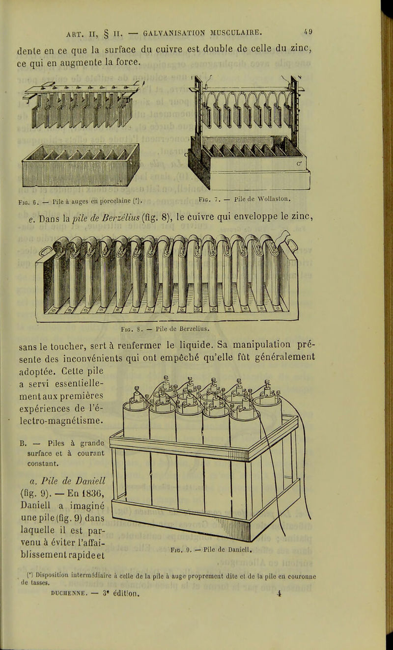 dente en ce que la surface du cuivre est double de celle du zinc, ce qui en augmente la force. Fie. 6. — Pile à auges en porcelaine (*). Fia. 7. — Pile de Wollaston. e. Dans la pile de Berzélius (fig. 8), le cuivre qui enveloppe le zinc, Fig. 8. — Pile de Berzélius. sans le toucher, sert à renfermer le liquide. Sa manipulation pré- sente des inconvénients qui ont empêché qu'elle fût généralement adoptée. Cette pile a servi essentielle- mentaux premières expériences de l'é- lectro-magnélisme. B. — Piles à grande surface et à courant constant. a. Pile de Daniell (fig. 9). — En 1836, Daniell a imaginé une pile (fig. 9) dans laquelle il est par- venu à éviter l'affai- blissement rapideet Fig. 9. — Pile de Daniell. (*) Disposition intermrëdiaire à celle de la pile à auge proprement dite cl de la pile en couronne de tasses. duchenne. — 3* édition. 4