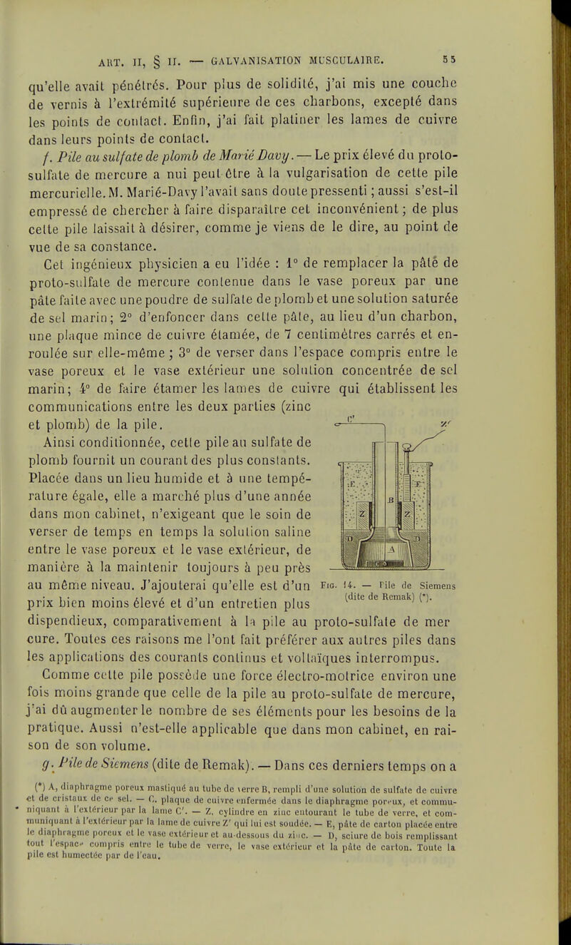qu'elle avait pénétrés. Pour plus de solidité, j'ai mis une couche de vernis à l'extrémité supérieure de ces charbons, excepté dans les points de contact. Enfin, j'ai fait platiner les lames de cuivre dans leurs points de contact. /. Pile au sulfate de plomb de MariéDavy. — Le prix élevé du proto- sulfate de mercure a nui peut être à la vulgarisation de cette pile mercurielle.M. Marié-Davy l'avait sans douLepressenti ; aussi s'est-il empressé de chercher à faire disparaître cet inconvénient; de plus celte pile laissait à désirer, comme je viens de le dire, au point de vue de sa constance. Cet ingénieux physicien a eu l'idée : 1° de remplacer la pâté de proto-sulfate de mercure contenue dans le vase poreux par une pâte faite avec une poudre de sulfate de plomb et une solution saturée de sel marin; 2° d'enfoncer dans cette pale, au lieu d'un charbon, une plaque mince de cuivre étamée, de 7 centimètres carrés et en- roulée sur elle-même ; 3° de verser dans l'espace compris entre le vase poreux et le vase extérieur une solution concentrée de sel marin; 4° de faire étamer les lames de cuivre qui établissent les communications entre les deux parties (zinc et plomb) de la pile. Ainsi conditionnée, cetle pile au sulfate de plomb fournit un courant des plus conslants. Placée dans un lieu humide et à une tempé- rature égale, elle a marché plus d'une année dans mon cabinet, n'exigeant que le soin de verser de temps en temps la solution saline entre le vase poreux et le vase exlérieur, de manière à la maintenir toujours à peu près au môme niveau. J'ajouterai qu'elle est d'un fig. h. — nie de Siemens prix bien moins élevé et d'un entretien plus (dlte de Rcmak) ( )f dispendieux, comparativement à la pile au proto-sulfate de mer cure. Toutes ces raisons me l'ont fait préférer aux autres piles dans les applications des courants continus et vollaïques interrompus. Comme celte pile possède une force électro-motrice environ une fois moins grande que celle de la pile au proto-sulfate de mercure, j'ai dû augmenter le nombre de ses éléments pour les besoins de la pratique. Aussi n'est-elle applicable que dans mon cabinet, en rai- son de son volume. g. Pile de Siemens (dite de Remak) . — Dans ces derniers temps on a (•) A, diaphragme poreux mastiqué au tube de terre B, rempli d'une solution de sulfate de cuivre ■et de cristaux de ce sel. — 0. plaque de cuivre enfermée dans le diaphragme poivux, et commu- • niquant à l'extérieur par la lame C — Z, cylindre en ziuc entourant le tube de verre, et com- muniquant à l'extérieur par la lame de cuivre Z' qui lui est soudée. - E, pâte de carton placée entre le diaphragme poreux et le vase extérieur et au-dessous du ziuc. — D, sciure de bois remplissant tout l'espac- compris entre le tube de verre, le vase extérieur et la pâte de carton. Toute la pile est humectée par de l'eau.