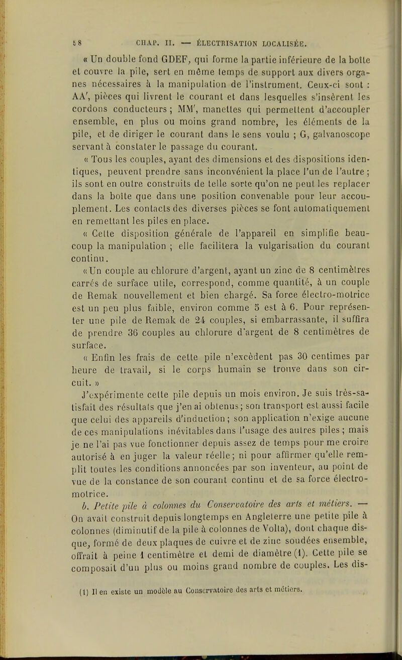 « Un double fond GDEF, qui forme la partie inférieure de la boîte et couvre la pile, sert en môme lemps de support aux divers orga- nes nécessaires à la manipulation de l'instrument. Ceux-ci sont : AA', pièces qui livrent le courant et dans lesquelles s'insèrent les cordons conducteurs ; MM', manelles qui permettent d'accoupler ensemble, en plus ou moins grand nombre, les éléments de la pile, et de diriger le courant dans le sens voulu ; G, galvanoscope servant à constater le passage du courant. « Tous les couples, ayant des dimensions et des dispositions iden- tiques, peuvent prendre sans inconvénient la place l'un de l'autre ; ils sont en outre construits de telle sorte qu'on ne peut les replacer dans la boîte que dans une position convenable pour leur accou- plement. Les contacts des diverses pièces se font automatiquement en remettant les piles en place. « Celle disposition générale de l'appareil en simplifie beau- coup la manipulation ; elle facilitera la vulgarisation du courant continu. «Un couple au cblorure d'argent, ayant un zinc de 8 centimètres carrés de surface utile, correspond, comme quantité, à un couple de Remak nouvellement et bien chargé. Sa force électro-motrice est un peu plus faible, environ comme 5 est à 6. Pour représen- ter une pile de Remak de 24 couples, si embarrassante, il suffira de prendre 36 couples au chlorure d'argent de 8 centimètres de surface. « Enfin les frais de celte pile n'excèdent pas 30 centimes par heure de travail, si le corps humain se trouve dans son cir- cuit. » J'expérimente celte pile depuis un mois environ. Je suis très-sa- tisfait des résultais que j'en ai obtenus; son transport est aussi facile que celui des appareils d'induction; son application n'exige aucune de ces manipulations inévitables dans l'usage des autres piles; mais je ne l'ai pas vue fonctionner depuis assez de temps pour me croire autorisé à en juger la valeur réelle; ni pour affirmer qu'elle rem- plit toutes les conditions annoncées par son inventeur, au point de vue de la constance de son courant continu et de sa force électro- motrice. b. Petite pile à colonnes du Conservatoire des arts et métiers. — On avait construit depuis longtemps en Angleterre une petite pile à colonnes (diminutif de la pile à colonnes de Voila), dont chaque dis- que, formé de deux plaques de cuivre et de zinc soudées ensemble, offrait à peine 1 centimètre et demi de diamètre (1). Cette pile se composait d'un plus ou moins grand nombre de couples. Les dis- (1) Il en existe un modèle au Conservatoire des arts et mikiors.