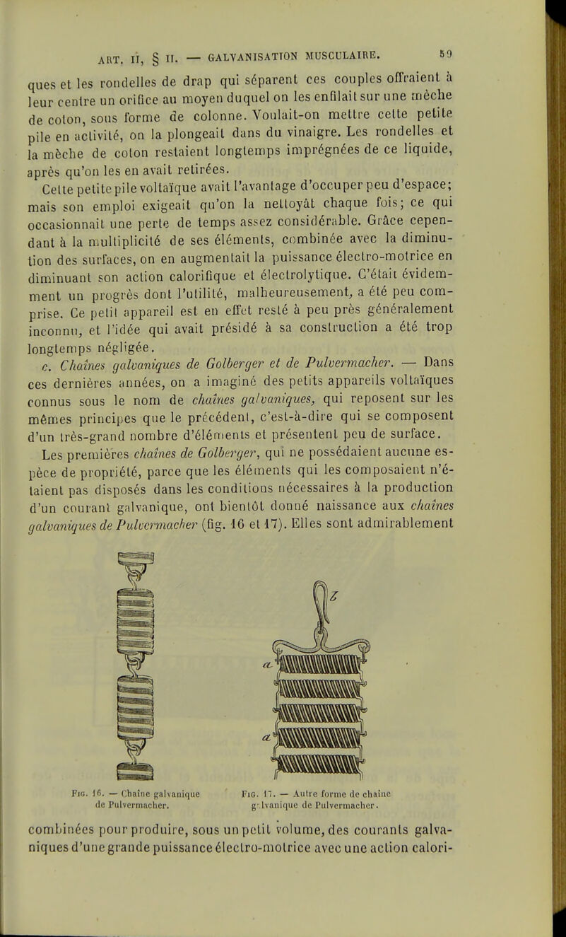 ques et les rondelles de drap qui séparent ces couples offraient à leur centre un orifice au moyen duquel on les enfilait sur une mèche de coton, sous forme de colonne. Voulait-on mettre celte petite pile en activité, on la plongeait dans du vinaigre. Les rondelles et la mèche de colon restaient longtemps imprégnées de ce liquide, après qu'on les en avait retirées. Celte petite pile voltaïque avait l'avantage d'occuper peu d'espace; mais son emploi exigeait qu'on la nettoyât chaque fois; ce qui occasionnait une perte de temps assez considérable. Grâce cepen- dant à la multiplicité de ses éléments, combinée avec la diminu- tion des surfaces, on en augmentait la puissance éleclro-molrice en diminuant son action calorifique et électrolytique. C'était évidem- ment un progrès dont l'utilité, malheureusement, a été peu com- prise. Ce petit appareil est en effet resté à peu près généralement inconnu, et l'idée qui avait présidé à sa construction a été trop longtemps négligée. c. Chaînes galvaniques de Golberger et de Pulvermacher. — Dans ces dernières années, on a imaginé des petits appareils voltaïques connus sous le nom de chaînes galvaniques, qui reposent sur les mêmes principes que le précédent, c'est-à-dire qui se composent d'un très-grand nombre d'éléments et présentent peu de surface. Les premières chaînes de Golberger, qui ne possédaient aucune es- pèce de propriété, parce que les éléments qui les composaient n'é- taient pas disposés dans les conditions nécessaires à la production d'un courant galvanique, ont bientôt donné naissance aux chaînes galvaniques de Pulvcrmacher (fig. 16 et 17). Elles sont admirablement de Pulvermacher. g-.lvanique de Pulvermachcr. combinées pour produire, sous un petit volume, des courants galva- niques d'une grande puissance éleclro-molrice avec une action calori-