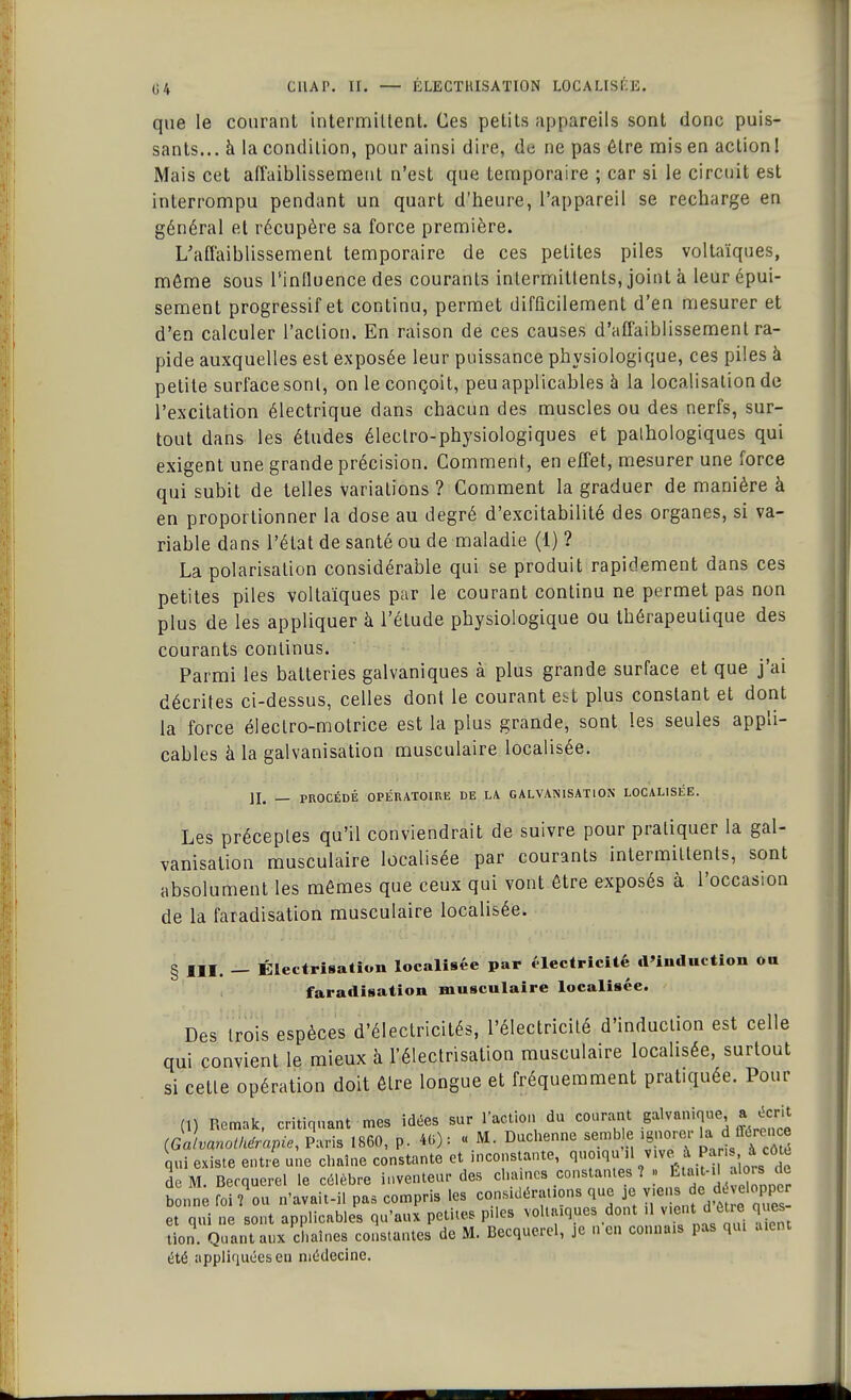 que le courant intermittent. Ces petits appareils sont donc puis- sants... à la condition, pour ainsi dire, de ne pas être mis en action! Mais cet affaiblissement n'est que temporaire ; car si le circuit est interrompu pendant un quart d'heure, l'appareil se recharge en général et récupère sa force première. L'affaiblissement temporaire de ces petites piles voltaïques, môme sous l'influence des courants intermittents, joint à leur épui- sement progressif et continu, permet difficilement d'en mesurer et d'en calculer l'action. En raison de ces causes d'affaiblissement ra- pide auxquelles est exposée leur puissance physiologique, ces piles à petite surface sont, on le conçoit, peu applicables à la localisation de l'excitation électrique dans chacun des muscles ou des nerfs, sur- tout dans les études électro-physiologiques et pathologiques qui exigent une grande précision. Comment, en effet, mesurer une force qui subit de telles variations ? Comment la graduer de manière à en proportionner la dose au degré d'excitabilité des organes, si va- riable dans l'état de santé ou de maladie (1) ? La polarisation considérable qui se produit rapidement dans ces petites piles voltaïques par le courant continu ne permet pas non plus de les appliquer à l'élude physiologique ou thérapeutique des courants continus. Parmi les batteries galvaniques à plus grande surface et que j'ai décrites ci-dessus, celles dont le courant est plus constant et dont la force électro-motrice est la plus grande, sont les seules appli- cables à la galvanisation musculaire localisée. II. — PROCÉDÉ OPÉRATOIRE DE LA. GALVANISATION LOCALISÉE. Les préceptes qu'il conviendrait de suivre pour pratiquer la gal- vanisation musculaire localisée par courants intermittents, sont absolument les mêmes que ceux qui vont être exposés à l'occasion de la faradisation musculaire localisée. § III. — Électrisation localisée par électricité d'induction on faradisation musculaire localisée. Des trois espèces d'électricités, l'électricité d'induction est celle qui convient le mieux à l'électrisation musculaire localisée, surtout si cette opération doit être longue et fréquemment pratiquée. Pour (,) Remak, critiquant mes idées sur l'action du courant galvanique a écrit (Gav«notH&.apie, Paris 1860, p. 40) : « M. Duchenne semble ignorer 1..d^J qui existe entre une chaîne constante et inconstante, quoiqu .1 vive à Pa n .à-côte de M. Becquerel le célèbre inventeur des chaîne» constantes ? . Était-il alçrde bonne foi? ou n'avait-il pas compris les considérations que je viens de,dvelopper et qui ne sont applicables qu'aux petites piles voltaïques dont .1 vient d être ques non Quant aux chaînes constantes de M. Becquerel, je n'en connais pas qui aient été appliquées eu médecine.