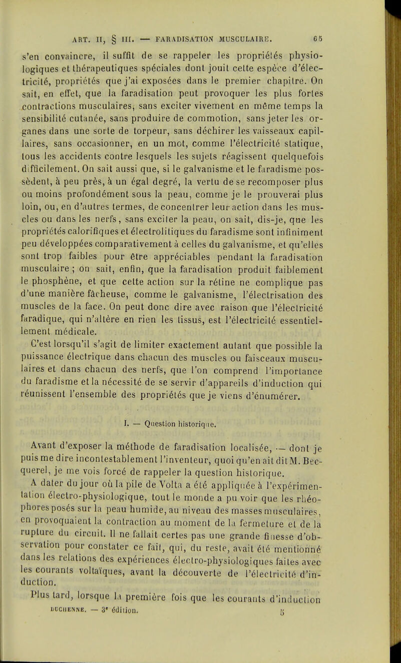 s'en convaincre, il suffit de se rappeler les propriélés physio- logiques et thérapeutiques spéciales dont jouit celte espèce d'élec- tricité, propriétés que j'ai exposées dans le premier chapitre. On sait, en effet, que la faradisation peut provoquer les plus fortes contractions musculaires, sans exciter vivement en môme temps la sensibilité cutanée, sans produire de commotion, sans jeter les or- ganes dans une sorte de torpeur, sans déchirer les vaisseaux capil- laires, sans occasionner, en un mot, comme l'électricité statique, tous les accidents contre lesquels les sujets réagissent quelquefois difficilement. On sait aussi que, si le galvanisme et le faradisme pos- sèdent, à peu près, à un égal degré, la vertu de se recomposer plus ou moins profondément sous la peau, comme je le prouverai plus loin, ou, en d'autres termes, de concentrer leur action dans les mus- cles ou dans les nerfs, sans exciler la peau, on sait, dis-je, que les propriétés calorifiques et éleclrolitiques du faradisme sont infiniment peu développées comparativement à celles du galvanisme, et qu'elles sont trop faibles pour être appréciables pendant la faradisation musculaire; on sait, enfin, que la faradisation produit faiblement le phosphène, et que celte action sur la réline ne complique pas d'une manière fâcheuse, comme le galvanisme, l'éleclrisation des muscles de la face. On peut donc dire avec raison que l'électricité faradique, qui n'altère en rien les tissus, est l'électricité essentiel- lement médicale. C'est lorsqu'il s'agit de limiter exactement autant que possible la puissance électrique dans chacun des muscles ou faisceaux muscu- laires et dans chacun des nerfs, que l'on comprend l'importance du faradisme et la nécessité de se servir d'appareils d'induction qui réunissent l'ensemble des propriétés que je viens d'énumérer. I. — Question historique. Avant d'exposer la méthode de faradisation localisée, — dont je puis me dire incontestablement l'inventeur, quoi qu'en ail dilM. Bec- querel, je me vois forcé de rappeler la question historique. A dater du jour où la pile de Volta a été appliquée à l'expérimen- lalion électro-physiologique, tout le monde a pu voir que les rhéo- phoresposés sur la peau humide, au niveau des masses musculaires, en provoquaient la contraction au moment de la fermeture et de la rupture du circuit. 11 ne fallait certes pas une grande finesse d'ob- servation pour constater ce fait, qui, du reste, avait été mentionné dans les relations des expériences électro-physiologiques faites avec les courants voltaïques, avant la découverte de l'électricité d'in- duction. Plus tard, lorsque la première fois que les courants d'induction uuchenne. — 3' édition, 5