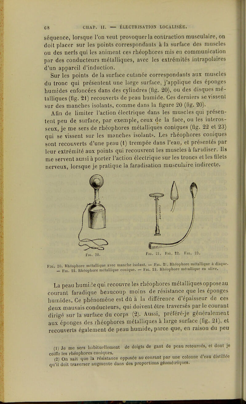 séquence, lorsque l'on veut provoquer la contraction musculaire, on doit placer sur les points correspondants à la surface des muscles ou des nerfs qui les animent ces rhéophores mis en communication par des conducteurs métalliques, avec les extrémités inlrapolaires d'un appareil d'induction. Sur les points de la surface cutanée correspondants aux muscles du tronc qui présentent une large surface, j'applique des éponges humides enfoncées dans des cylindres (fig. 20), ou des disques mé- talliques (fig. 21) recouverts de peau humide. Ces derniers se vissent sur des manches isolants, comme dans la figure 20 (Kg. 20). Afin de limiter l'action électrique dans les muscles qui présen- tent peu de surface, par exemple, ceux de la face, ou les interos- seux, je me sers de rhéophores métalliques coniques (Kg. 22 et 23) qui se vissent sur les manches isolants. Les rhéophores coniques sont recouverts d'une peau (1) trempée dans l'eau, et présentés par- leur extrémité aux points qui recouvrent les muscles à faradiser. Ils me servent aussi à porter l'action électrique sur les troncs et les Klets nerveux, lorsque je pratique la faradisation musculaire indirecte. Fig. 21. Fig. 22. Fig. 23. Fig 20. Rhéophore métallique avec manche isolant. - Fig. 21. Rhéophore métallique à disque. ' — Fig. 22. Rhéophore métallique conique. — Fig. 23. Rhéophore métallique en olive. La peau humide qui recouvre les rhéophores mélalliquesopposeau courant faradique beaucoup moins de résistance que les éponges humides. Ce phénomène est dû à la différence d'épaisseur de ces deux mauvais conducteurs, qui doivent être traversés par le courant dirigé sur la surface du corps (2). Aussi, préféré-je généralement aux éponges des rhéophores métalliques à large surface (Kg. 21), et recouverts également de peau humide, parce que, en raison du peu (1) Je me sers habituellement de doigts de gant de peau retournés, et dont je coiffe les rhéophores coniques. .. ..... (2) On sait que la résistance opposée au courant par une colonne d eau distillée qu'il doit traverser augmente dans des proportions géométriques.