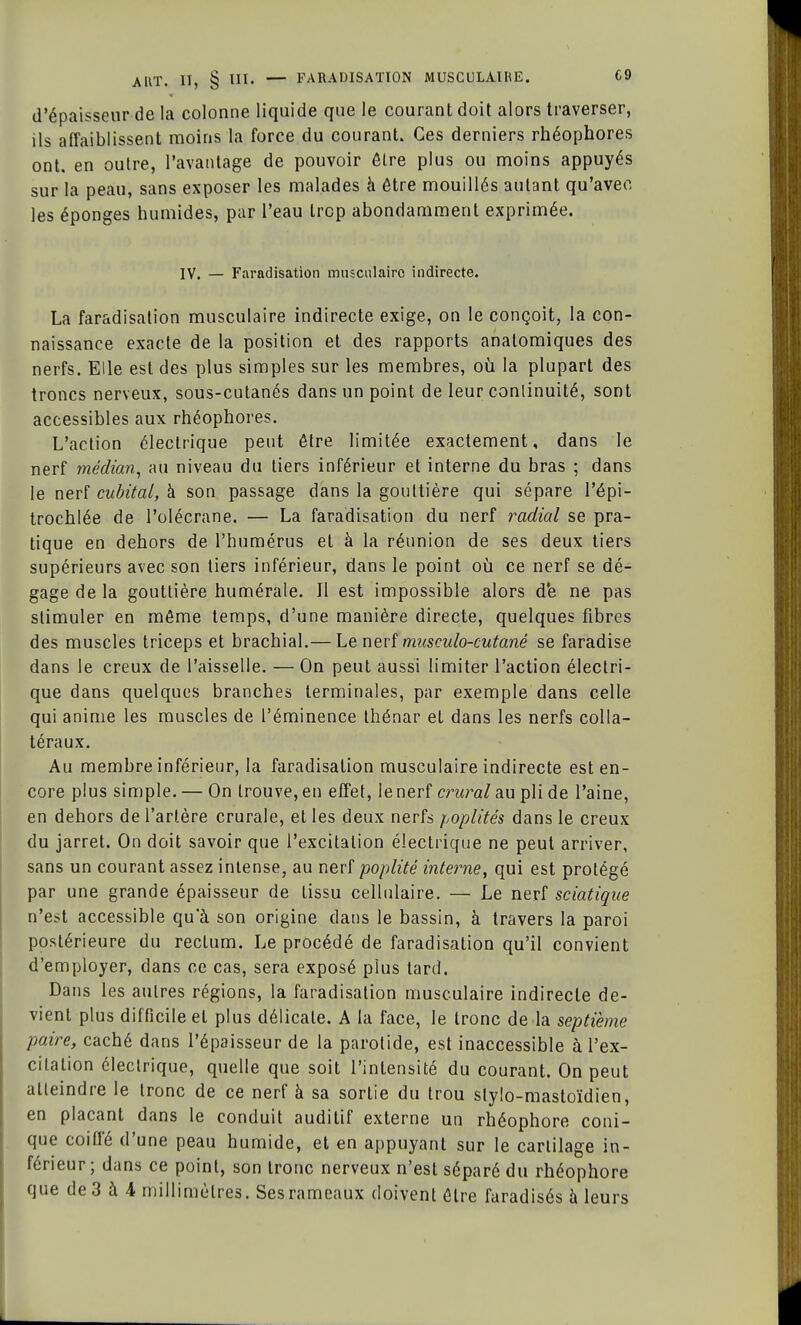 d'épaisseur de la colonne liquide que le courant doit alors traverser, ils affaiblissent moins la force du courant. Ces derniers rhéophores ont. en outre, l'avantage de pouvoir être plus ou moins appuyés sur la peau, sans exposer les malades à être mouillés autant qu'avec les éponges humides, par l'eau trop abondamment exprimée. IV. — Faradisation musculaire indirecte. La faradisation musculaire indirecte exige, on le conçoit, la con- naissance exacte de la position et des rapports anatomiques des nerfs. Elle est des plus simples sur les membres, où la plupart des troncs nerveux, sous-cutanés dans un point de leur continuité, sont accessibles aux rhéophores. L'action électrique peut être limitée exactement, dans le nerf médian, au niveau du tiers inférieur et interne du bras ; dans le nerf cubital, à son passage dans la gouttière qui sépare l'épi- trochlée de l'olécrane. — La faradisation du nerf radial se pra- tique en dehors de l'humérus et à la réunion de ses deux tiers supérieurs avec son tiers inférieur, dans le point où ce nerf se dé- gage de la gouttière numérale. Il est impossible alors d'e ne pas stimuler en môme temps, d'une manière directe, quelques fibres des muscles triceps et brachial.— Le nerf musculo-cutané se faradise dans le creux de l'aisselle. —On peut aussi limiter l'action électri- que dans quelques branches terminales, par exemple dans celle qui anime les muscles de l'éminence thénar et dans les nerfs colla- téraux. Au membre inférieur, la faradisation musculaire indirecte est en- core plus simple. — On trouve, en effet, le nerf crural au pli de l'aine, en dehors de l'artère crurale, et les deux nerfs poplités dans le creux du jarret. On doit savoir que l'excitation électrique ne peut arriver, sans un courant assez intense, au nerf poplité interne, qui est protégé par une grande épaisseur de tissu cellulaire. — Le nerf sciatique n'est accessible qu'à son origine dans le bassin, à travers la paroi postérieure du rectum. Le procédé de faradisation qu'il convient d'employer, dans ce cas, sera exposé plus tard. Dans les autres régions, la faradisation musculaire indirecte de- vient plus difficile et plus délicate. A la face, le tronc de la septième paire, caché dans l'épaisseur de la parotide, est inaccessible à l'ex- citation électrique, quelle que soit l'intensité du courant. On peut atleindre le tronc de ce nerf à sa sortie du trou stylo-mastoïdien, en plaçant dans le conduit auditif externe un rhéophore coni- que coiffé d'une peau humide, et en appuyant sur le cartilage in- férieur ; dans ce point, son tronc nerveux n'est séparé du rhéophore