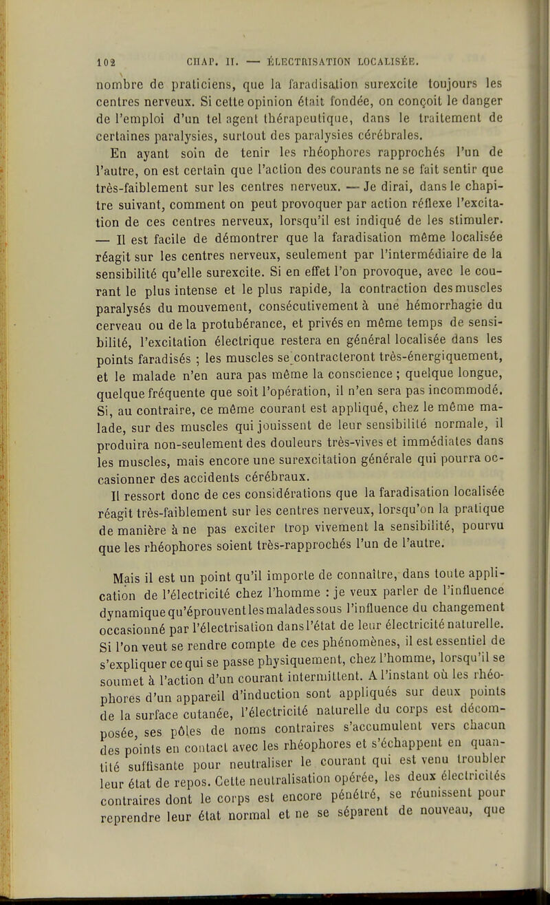 nombre de praticiens, que la faradisalion surexcite toujours les centres nerveux. Si cette opinion était fondée, on conçoit le danger de l'emploi d'un tel agent thérapeutique, dans le traitement de certaines paralysies, surtout des paralysies cérébrales. En ayant soin de tenir les rhéophores rapprochés l'un de l'autre, on est certain que l'action des courants ne se fait sentir que très-faiblement sur les centres nerveux. — Je dirai, dans le chapi- tre suivant, comment on peut provoquer par action réflexe l'excita- tion de ces centres nerveux, lorsqu'il est indiqué de les stimuler. — Il est facile de démontrer que la faradisation môme localisée réagit sur les centres nerveux, seulement par l'intermédiaire de la sensibilité qu'elle surexcite. Si en effet l'on provoque, avec le cou- rant le plus intense et le plus rapide, la contraction des muscles paralysés du mouvement, consécutivement à une hémorrhagie du cerveau ou delà protubérance, et privés en même temps de sensi- bilité, l'excitation électrique restera en général localisée dans les points faradisés ; les muscles se^contracteront très-énergiquement, et le malade n'en aura pas môme la conscience ; quelque longue, quelque fréquente que soit l'opération, il n'en sera pas incommodé. Si, au contraire, ce même courant est appliqué, chez le môme ma- lade, sur des muscles qui jouissent de leur sensibilité normale, il produira non-seulement des douleurs très-vives et immédiates dans les muscles, mais encore une surexcitation générale qui pourra oc- casionner des accidents cérébraux. Il ressort donc de ces considérations que la faradisation localisée réagit très-faiblement sur les centres nerveux, lorsqu'on la pratique de manière à ne pas exciter trop vivement la sensibilité, pourvu que les rhéophores soient très-rapprochés l'un de l'autre. Mais il est un point qu'il imporle de connaître, dans toute appli- cation de l'électricité chez l'homme : je veux parler de l'influence dynamiquequ'éprouventlesmalâdessous l'influence du changement occasionné par l'électrisation dans l'état de leur électricité naturelle. Si l'on veut se rendre compte de ces phénomènes, il est essentiel de s'expliquer ce qui se passe physiquement, chez l'homme, lorsqu'il se soumet à l'action d'un courant intermittent. A l'instant où les rhéo- phores d'un appareil d'induction sont appliqués sur deux points de la surface cutanée, l'électricité naturelle du corps est décom- posée ses pôles de noms contraires s'accumulent vers chacun des points en contact avec les rhéophores et s'échappent en quan- tité suffisante pour neutraliser le courant qui est venu troubler leur état de repos. Cette neutralisation opérée, les deux électricités contraires dont le corps est encore pénétré, se réunissent pour reprendre leur état normal et ne se séparent de nouveau, que