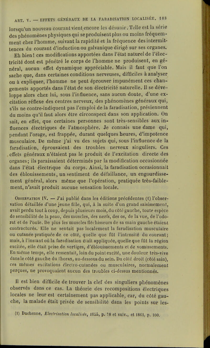lorsqu'un nouveau courant vient encore les désunir. Telle est la série des phénomènes physiques qui se produisent plus ou moins fréquem- ment chez l'homme, suivant la rapidité et la fréquence des intermit- tences du courant d'induction ou galvanique dirigé sur ses organes. Eh bien! ces modifications apportées dans l'état naturel de l'élec- tricité dont est pénétré le corps de l'homme ne produisent, en gé- néral, aucun effet dynamique appréciable. Mais il faut que l'on sache que, dans certaines conditions nerveuses, difficiles à analyser ou à expliquer, l'homme ne peut éprouver impunément ces chan- gements apportés dans l'état de son électricité naturelle. Il se déve- loppe alors chez lui, sous l'influence, sans aucun doute, d'une ex- citation réflexe des centres nerveux, des phénomènes généraux qui, s'ils ne contre-indiquent pas l'emploi de la faradisation, préviennent du moins qu'il faut alors être circonspect dans son application. On sait, en effet, que certaines personnes sont très-sensibles aux in- fluences électriques de l'atmosphère. Je connais une dame qui, pendant l'orage, est frappée, durant quelques heures, d'impotence musculaire. De même j'ai vu des sujets qui, sous l'influence de la faradisation, éprouvaient des troubles nerveux singuliers. Ces effets généraux n'étaient pas le produit de l'excitation directe des organes; ils paraissaient déterminés par la modification occasionnée dans l'état électrique du corps. Ainsi, la faradisation occasionnait des éblouissements, un sentiment de défaillance, un engourdisse- ment général, alors même que l'opération, pratiquée très-faible- ment, n'avait produit aucune sensation locale. Observation IV. — J'ai publié dans les éditions précédentes (1) l'obser- vation détaillée d'une jeune fille, qui, à la suite d'un grand saisissement, avait perdu tout à coup, depuis plusieurs mois, du côté gauche, toute espèce de sensibilité de la peau, des muscles, des nerfs, des os, de la vue, de l'odo- rat et de l'ouïe. De plus les muscles fléchisseurs de sa main gauche étaient eontracturés. Elle ne sentait pas localement la faradisation musculaire ou cutanée pratiquée de ce côté, quelle que fût l'intensité du courant; mais, à l'insiant où la faradisation était appliquée, quelle que fût la région excitée, elle était prise de vertiges, d'éblouissements et de vomissements. En môme temps, elle ressentait, loin du point excité, une douleur très-vive dansle côté gauche du Ihorax, au-dessous du sein. Du côlé droit (côté sain), ces mômes excitations électro-cutanées ou musculaires, normalement perçues, ne provoquaient aucun des troubles ci-dessus mentionnés. Il est bien difficile de trouver la clef des singuliers phénomènes observés dans ce cas. La théorie des recompositions électriques locales ne leur est certainement pas applicable, car, du côté gau- che, la malade était privée de sensibilité dans les points sur les- (1) Duchenne, Electrisation localisée, 1855, p. 78 et sulv., et 18G1, p. 100.
