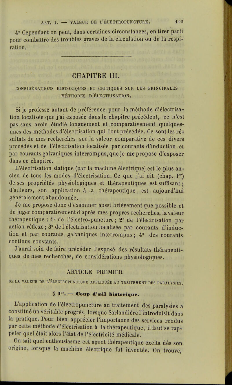 4° Cependant on peut, dans certaines circonstances, en tirer parti pour combattre des troubles graves de la circulation ou de la respi- ration. CHAPITRE III. CONSIDÉRATIONS HISTORIQUES ET CRITIQUES SUR LES PRINCIPALES MÉTHODES D'ÉLECTRISATION. Si je professe autant de préférence pour la méthode d'électrisa- tion localisée que j'ai exposée dans le chapitre précédent, ce n'est pas sans avoir étudié longuement et comparativement quelques- unes des méthodes d'électrisation qui l'ont précédée. Ce sont les ré- sultats de mes recherches sur la valeur comparative de ces divers procédés et de l'électrisation localisée par courants d'induction et par courants galvaniques interrompus, que je me propose d'exposer dans ce chapitre. L'électrisation statique (par la machine électrique) est le plus an- cien de tous les modes d'électrisation. Ce que j'ai dit (chap. Ier) de ses propriétés physiologiques et thérapeutiques est suffisant ; d'ailleurs, son application à la thérapeutique est aujourd'hui généralement abandonnée. Je me propose donc d'examiner aussi brièvement que possible et de juger comparativement d'après mes propres recherches, la valeur thérapeutique : 4° de l'électro-puncture; 2° de l'électrisation par action réflexe ; 3° de l'électrisation localisée par courants d'induc- tion et par courants galvaniques interrompus ; 4° des courants continus constants. J'aurai soin de faire précéder l'exposé des résultats thérapeuti- ques de mes recherches, de considérations physiologiques. ARTICLE PREMIER DELA. VALEUR DE L'ÊLECTROPUNCTURE APPLIQUÉE AU TRAITEMENT DES PARALYSIES. § Ier. — Coup d'œil historique. L'application de l'électropuncture au traitement des paralysies a constitué un véritable progrès, lorsque Sarlandière l'introduisit dans la pratique. Pour bien apprécier l'importance des services rendus par cette méthode d'électrisation à la thérapeutique, il faut se rap- peler quel était alors l'état de l'électricité médicale. On sait quel enthousiasme cet agent thérapeutique excita dès son origine, lorsque la machine électrique fut inventée. On trouve,