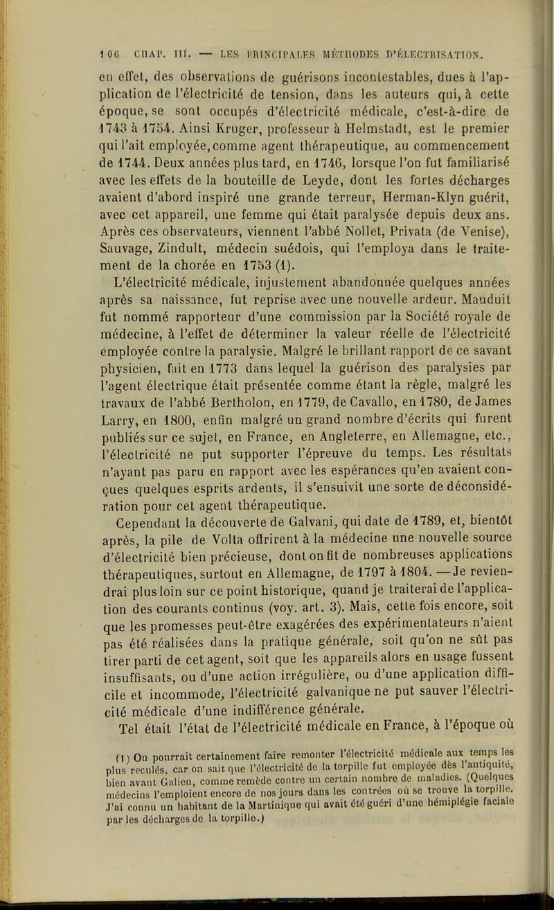 en effet, des observations de guérisons incontestables, dues à l'ap- plication de l'électricité de tension, dans les auteurs qui, à cette époque, se sont occupés d'électricité médicale, c'est-à-dire de 1743 à 1754. Ainsi Kruger, professeur à Helmstadt, est le premier qui l'ait employée,comme agent thérapeutique, au commencement de 1744. Deux années plus tard, en 1746, lorsque l'on fut familiarisé avec les effets de la bouteille de Leyde, dont les fortes décharges avaient d'abord inspiré une grande terreur, Herman-Klyn guérit, avec cet appareil, une femme qui était paralysée depuis deux ans. Après ces observateurs, viennent l'abbé Nollet, Privata (de Venise), Sauvage, Zindult, médecin suédois, qui l'employa dans le traite- ment de la chorée en 1753 (1). L'électricité médicale, injustement abandonnée quelques années après sa naissance, fut reprise avec une nouvelle ardeur. Mauduit fut nommé rapporteur d'une commission par la Société royale de médecine, à l'effet de déterminer la valeur réelle de l'électricité employée contre la paralysie. Malgré le brillant rapport de ce savant physicien, fait en 1773 dans lequel la guérison des paralysies par l'agent électrique était présentée comme étant la règle, malgré les travaux de l'abbé Bertholon, en 1779, de Cavallo, en 1780, de James Larry, en 1800, enfin malgré un grand nombre d'écrits qui furent publiés sur ce sujet, en France, en Angleterre, en Allemagne, etc., l'électricité ne put supporter l'épreuve du temps. Les résultats n'ayant pas paru en rapport avec les espérances qu'en avaient con- çues quelques esprits ardents, il s'ensuivit une sorte de déconsidé- ration pour cet agent thérapeutique. Cependant la découverte de Galvani, qui date de 1789, et, bientôt après, la pile de Volta offrirent à la médecine une nouvelle source d'électricité bien précieuse, dont on fit de nombreuses applications thérapeutiques, surtout en Allemagne, de 1797 à 1804. — Je revien- drai plus loin sur ce point historique, quand je traiterai de l'applica- tion des courants continus (voy. art. 3). Mais, cette fois encore, soit que les promesses peut-être exagérées des expérimentateurs n'aient pas été réalisées dans la pratique générale, soit qu'on ne sût pas tirer parti de cet agent, soit que les appareils alors en usage fussent insuffisants, ou d'une action irrégulière, ou d'une application diffi- cile et incommode, l'électricité galvanique ne put sauver l'électri- cité médicale d'une indifférence générale. Tel était l'état de l'électricité médicale en France, à l'époque où (1) On pourrait certainement faire remonter l'électricité médicale aux temps les plus reculés, car on sait que l'électricité de la torpille fut employée dès l'antiquité, bien avant Galien, comme remède contre un certain nombre de maladies. (Quelques médecins l'emploient encore de nos jours dans les contrées où se trouve la torpille. J'ai connu un habitant de la Martinique qui avait été guéri d'une hémiplégie faciale par les décharges de la torpille.)