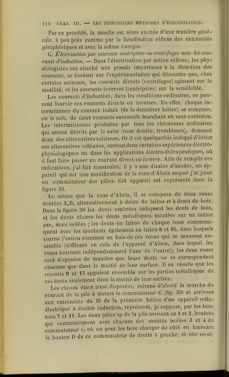Par ce procédé, la moelle est alors exeilée d'une manière géné- rale, h peu près comme par la faradisation réflexe des extrémités périphériques et avec la même énergie. C. Èlectrisation par courants centripètes ou centrifuges avec les cou- rants d'induction. — Dans l'électrisation par action réflexe, les phy- siologistes ont attaché une grande importance à la direction des courants, se fondant sur l'expérimentation qui démontre que, chez certains animaux, les courants directs (centrifuges) agissent sur la motilité, et les courants inverses (centripètes) sur la sensibilité. Les courants d'induction, dans les conditions ordinaires, ne peu- vent fournir ces courants directs ou inverses. En effet, chaque in- termittence du courant induit (de la deuxième hélice) se compose, on le sait, de deux courants successifs marchant en sens contraire. Les intermittences produites par tous les rhéotomes ordinaires qui seront décrits par la suite (roue dentée, trembleurs), donnent donc des alternatives voltianes. Or il est quelquefois indiqué d'éviter ces alternatives voltianes, surtout dans certaines expériences électro- physiologiques ou dans les applications électro-thérapeutiques, où il faut faire passer un courant direct ou inverse. Afin de remplir ces indications, j'ai fait construire, il y a une dizaine d'années, un ap- pareil qui est une modification de la roue d'Abria auquel j'ai joint un commutateur des pôles. Cet appareil est représenté dans la figure 33. De môme que la roue d'Abria, il se compose de deux roues dentées A,B, alternativement à dents de laiton et à dents de bois. Dans la figure 30 les dents ombrées indiquent les dents de bois, et les dents claires les dents métalliques montées sur un môme axe, mais isolées ; les dents en laiton de chaque roue communi- quent avec les montants également en laiton 8 et 16, dans lesquels tourne l'essieu commun en bois de ces roues qui se meuvent en- semble (différant en cela de l'appareil d'Abria, dans lequel les roues tournent indépendamment l'une de l'autre); les deux roues sont disposées de manière que leurs dents ne se correspondent chacune que dans la moitié de leur surface. Il en résulte que les ressorts 9 et 15 appuient ensemble sur les parties métalliques de ces dents seulement dans la moitié de leur surface. Les choses étant ainsi disposées, suivons d'abord la marche du courant de la pile à travers le commutateur C (fig. 30) et arrivons aux extrémités du fil de la première hélice d'un appareil volta- électrique à double induction, représenté, je suppose, par les bou- tons 7 et 4L Les deux pôles np de la pile arrivent en 1 et 2, boutons qui communiquent avec chacune des moitiés isolées 3 et 4 du commutateur c, où on peut les faire changer de côté en tournant le bouton D de ce commutateur de droite à gauche, et vice versà.
