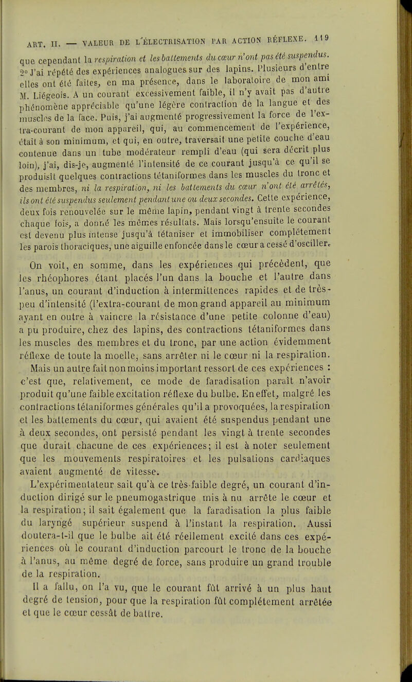 que cependant la respiration et les battements du cœur n'ont pas été suspendus. 2° J'ai répété des expériences analogues sur des lapins. Plusieurs d'entre elles ont été laites, en ma présence, dans le laboratoire de mon ami M. Liégeois. A un courant excessivement Faible, il n'y avait pas d'autre phénomène appréciable qu'une légère contraction de la langue et des muselés de la face. Puis, j'ai augmenté progressivement la force de l'ex- tra-courant de mon appareil, qui, au commencement de l'expérience, était à son minimum, et qui, en outre, traversait une petite couche d'eau contenue dans un tube modérateur rempli d'eau (qui sera décrit plus loin), j'ai, dis-je, augmenté l'intensité de ce courant jusqu'à ce qu'il se produisît quelques contractions tétaniformes dans les muscles du Ironc et des membres, ni la respiration, ni les battements du cœur n'ont été arrêtés, ils ont été suspendus seulement pendant une ou deux secondes. Cette expérience, deux fois renouvelée sur le môme lapin, pendant vingt à trente secondes chaque fois, a donné les mômes résultats. Mais lorsqu'ensuite le courant est devenu plus intense jusqu'à tétaniser et immobiliser complètement les parois thoraciques, une aiguille enfoncée dans le cœur a cessé d'osciller. On voit, en somme, dans les expériences qui précèdent, que les rhéophores étant placés l'un dans la bouche et l'autre dans l'anus, un courant d'induction à intermittences rapides et de très- peu d'intensité (l'exlra-courant de mon grand appareil au minimum ayant en outre à vaincre la résistance d'une petite colonne d'eau) a pu produire, chez des lapins, des contractions tétaniformes dans les muscles des membres et du tronc, par une action évidemment réflexe de toute la moelle, sans arrêter ni le cœur ni la respiration. Mais un autre fait non moins important ressort de ces expériences : c'est que, relativement, ce mode de faradisalion paraît n'avoir produit qu'une faible excitation réflexe du bulbe. En effet, malgré les contractions tétaniformes générales qu'il a provoquées, la respiration el les battements du cœur, qui avaient été suspendus pendant une à deux secondes, ont persisté pendant les vingt à trente secondes que durait chacune de ces expériences; il est à noter seulement que les mouvements respiratoires et les pulsations cardiaques avaient augmenté de vitesse. L'expérimentateur sait qu'à ce très-faible degré, un courant d'in- duction dirigé sur le pneumogastrique mis a nu arrête le cœur et la respiration; il sait également que la faradisation la plus faible du laryngé supérieur suspend à l'instant la respiration. Aussi doutera-t-il que le bulbe ait été réellement excité dans ces expé- riences où le courant d'induction parcourt le tronc de la bouche ù l'anus, au môme degré de force, sans produire un grand trouble de la respiration. Il a fallu, on l'a vu, que le courant fût arrivé à un plus haut degré de tension, pour que la respiration fût complètement arrêtée el que le cœur cessât de battre.