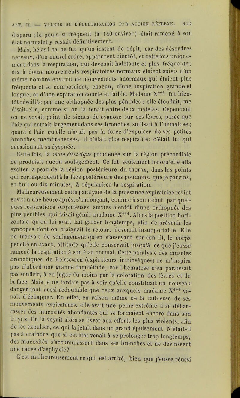 disparu ; le pouls si fréquent (à 140 environ) était ramené à son état normalet y restait définitivement. Mais, hélas! ce ne fut qu'un instant de répit, car des désordres nerveux, d'un nouvel ordre, apparurent bientôt, et cette fois unique- ment dans la respiration, qui devenait haletante et plus fréquente; dix à douze mouvements respiratoires normaux étaient suivis d'un môme nombre environ de mouvements anormaux qui étaient plus fréquents et se composaient, chacun, d'une inspiration grande et longue, et d'une expiration courte et faible. Madame X*** fut bien- lôl réveillée par une orlhopnée des plus pénibles ; elle étouffait, me disait-elle, comme si on la tenait entre deux matelas. Cependant on ne voyait point de signes de cyanose sur ses lèvres, parce que l'air qui entrait largement dans ses bronches, suffisait à l'hématose; quant à l'air qu'elle n'avait pas la force d'expulser de ses petites bronches membraneuses, il n'était plus respirable; c'était lui qui occasionnait sa dyspnée. Cette fois, la main électrique promenée sur la région précordiale ne produisit aucun soulagement. Ce fut seulement lorsqu'elle alla exciter la peau de la région postérieure du thorax, dans les points qui correspondent à la face postérieure des poumons, que je parvins, en huit ou dix minutes, à régulariser la respiration. Malheureusement cette paralysie de la puissance expiratrice revint environ une heure après, s'annonçant, comme à son début, par quel- ques respirations suspirieuses, suivies bientôt d'une orthopnée des plus pénibles, qui faisait gémir madame X***. Alors la position hori- zontale qu'on lui avait fait garder longtemps, afin de prévenir les syncopes dont on craignait le retour, devenait insupportable. Elle ne trouvait de soulagement qu'en s'asseyant sur son lit, le corps penché en avant, altitude qu'elle conservait jusqu'à ce que j'eusse ramené la respiration à son état normal. Cette paralysie des muscles bronchiques de Reissessen (expirateurs intrinsèques) ne m'inspira pas d'abord une grande inquiétude, car l'hématose n'en paraissait pas souffrir, à en juger du moins par la coloration des lèvres et de la face. Mais je ne tardais pas à voir qu'elle constituait un nouveau danger tout aussi redoutable que ceux auxquels madame X*** ve- nait d'échapper. En effet, en raison même de la faiblesse de ses mouvements expirateurs, elle avait une peine extrême à se débar- rasser des mucosités abondantes qui se formaient encore dans son larynx. On la voyait alors se livrer aux efforts les plus violents, afin de les expulser, ce qui la jetait dans un grand épuisement. N'était-il pas à craindre que si cet état venait à se prolonger trop longtemps, des mucosités s'accumulassent dans ses bronches et ne devinssent une cause d'asphyxie? C'est malheureusement ce qui est arrivé, bien que j'eusse réussi