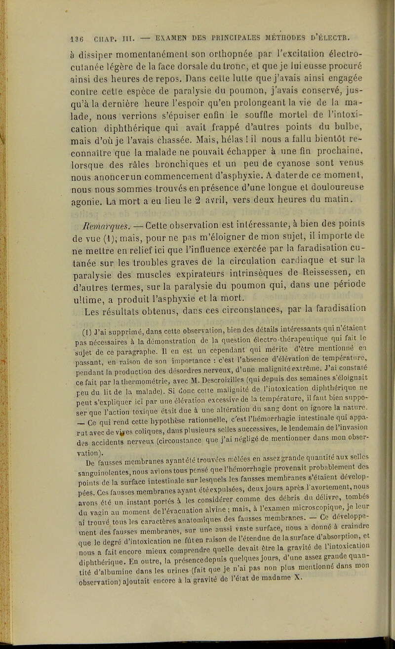 à dissiper momentanément son orthopnée par l'excitation électro- cutanée légère de la face dorsale du tronr, et que je lui eusse procuré ainsi des heures de repos. Dans cette lutte que j'avais ainsi engagée contre cette espèce de paralysie du poumon, j'avais conservé, jus- qu'à la dernière heure l'espoir qu'en prolongeant la vie de la ma- lade, nous verrions s'épuiser enfin le souffle mortel de l'intoxi- cation diphthérique qui avait frappé d'autres points du bulbe, mais d'où je l'avais chassée. Mais, hélas ! il nous a fallu bientôt re- connaître que la malade ne pouvait échapper à une fin prochaine, lorsque des râles bronchiques et un peu de cyanose sont venus nous anoncerun commencement d'asphyxie. A daterde ce moment, nous nous sommes trouvés en présence d'une longue et douloureuse agonie. La mort a eu lieu le 2 avril, vers deux heures du matin. Remarques. — Cette observation est intéressante, à bien des points de vue (1); mais, pour ne pas m'éloigner de mon sujet, il importe de ne mettre en relief ici que l'influence exercée par la faradisation cu- tanée sur les troubles graves de la circulation cardiaque et sur la paralysie des muscles expirateurs intrinsèques de Reissessen, en d'autres termes, sur la paralysie du poumon qui, dans une période ultime, a produit l'asphyxie et la mort. Les résultais obtenus, dans ces circonstances, par la faradisation (1) J'ai supprimé, dans cette observation, bien des détails intéressants qui n'étaient pas nécessaires à la démonstration de la question électro-tbérapeutique qui fait le sujet de ce paragraphe. Il en est un cependant qui mérite d'être mentionné en passant, en raison de son importance : c'est l'absence d'élévation de température, pendant la production des désordres nerveux, d'une malignité extrême. J'ai constaté ce fait par lathermométrie, avec M. Descroizilles (qui depuis des semaines s'éloignait peu du lit de la malade). Si donc cette malignité de l'intoxication diphthérique ne peut s'expliquer ici par une élévation excessive de la température, il faut bien suppo- ser que l'action toxique était due à une altération du sang dont on ignore la nature. _ Ce qui rend cette hypothèse rationnelle, c'est l'hémorrhagie intestinale qui appa- rut avec de v^es coliques, dans plusieurs selles successives, le lendemain de l'invasion des accidents nerveux (circonstance que j'ai négligé de mentionner dans mon obser- ^uTfausses membranes ayantété trouvées mêlées en assez grande quantité aux selles sanguinolentes, nous avions tous pensé que l'hémorrhagie provenait probablement des points de la surface intestinale sur lesquels les fausses membranes s étaient dévelop- pées. Ces fausses membranes ayant étéexpulsées, deux jours après l'avortement, nous avons été un instant portés à les considérer comme des débris du délivre, tombes du vagin au moment, de l'évacuation alvine ; mais, à l'examen microscopique, je leur ai trouvé tous les caractères anatomiques des fausses membranes. - Ce développe- ment des fausses membranes, sur une aussi vaste surface, nous a donné à craindre que le degré d'intoxication ne fût en raison de l'étendue de la surface d absorptio, e nous a fait encore mieux comprendre quelle devait être la gravité de diphthérique. En outre, la présencedepuis quelques jours, d'une assez grande qu.ui- ÏÏÏdÏÏSÏÏne dans les urLs (fait que je n'ai pas non plus mentionné dans mon observation) ajoutait encore à la gravité de l'état de madame X.