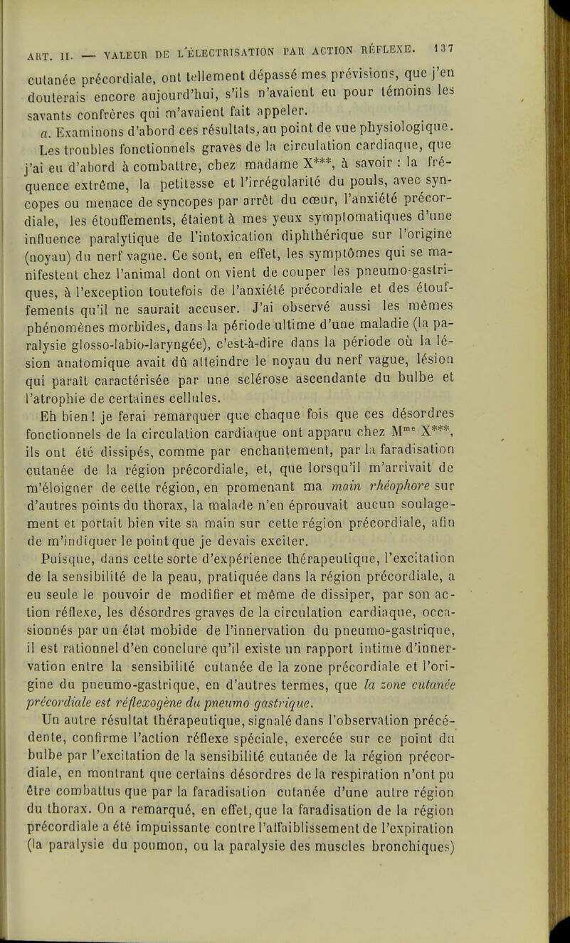 cutanée précordiale, ont tellement dépassé mes prévisions, que j'en douterais encore aujourd'hui, s'ils n'avaient eu pour témoins les savants confrères qui m'avaient fait iippeler. a. Examinons d'abord ces résultats, au point de vue physiologique. Les troubles fonctionnels graves de la circulation cardiaque, que j'ai eu d'abord à combattre, chez madame X***, à savoir : la fré- quence extrême, la petitesse et l'irrégularité du pouls, avec syn- copes ou menace de syncopes par arrêt du cœur, l'anxiété précor- diale, les étouffements, étaient à mes yeux symplomatiques d'une influence paralytique de l'intoxication diphthérique sur l'origine (noyau) du nerf vague. Ce sont, en effet, les symptômes qui se ma- nifestent chez l'animal dont on vient de couper les pneumo-gaslri- ques, à l'exception toutefois de l'anxiété précordiale et des étouf- fements qu'il ne saurait accuser. J'ai observé aussi les mêmes phénomènes morbides, dans la période ultime d'une maladie (la pa- ralysie glosso-Iabio-laryngée), c'est-à-dire dans la période où la lé- sion anatomique avait dû atteindre le noyau du nerf vague, lésion qui paraît caractérisée par une sclérose ascendante du bulbe et l'atrophie de certaines cellules. Eh bien! je ferai remarquer que chaque fois que ces désordres fonctionnels de la circulation cardiaque ont apparu chez Mme X***, ils ont été dissipés, comme par enchantement, par la faradisation cutanée de la région précordiale, et, que lorsqu'il m'arrivait de m'éloigner de cette région, en promenant ma main rhéophore sur d'autres points du thorax, la malade n'en éprouvait aucun soulage- ment et portait bien vite sa main sur cette région précordiale, afin de m'indiquer le point que je devais exciter. Puisque, dans celte sorte d'expérience thérapeutique, l'excitation de la sensibilité de la peau, pratiquée clans la région précordiale, a eu seule le pouvoir de modifier et même de dissiper, par son ac- tion réflexe, les désordres graves de la circulation cardiaque, occa- sionnés par un état mobide de l'innervation du pneumo-gastrique, il est rationnel d'en conclure qu'il existe un rapport intime d'inner- vation entre la sensibilité cutanée de la zone précordiale et l'ori- gine du pneumo-gastrique, en d'autres termes, que la zone cutanée précordiale est réflexogène du pneumo gastrique. Un autre résultat thérapeutique, signalé dans l'observation précé- dente, confirme l'action réflexe spéciale, exercée sur ce point du bulbe par l'excitation de la sensibilité cutanée de la région précor- diale, en montrant que certains désordres de la respiration n'ont pu être combattus que par la faradisation cutanée d'une autre région du thorax. On a remarqué, en effet, que la faradisation de la région précordiale a été impuissante contre l'affaiblissement de l'expiration (la paralysie du poumon, ou la paralysie des muscles bronchique?)