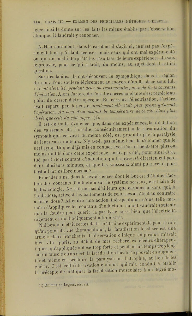 jeter ainsi le doute sur les faits les mieux établis par l'observation clinique, il faudrait y renoncer. A. Heureusement, dans le cas dont il s'agit ici, ce n'est pas l'expé- rimentation qu'il faut accuser, mais ceux qui ont mal expérimenté ou qui ont mal interprété les résultats de leurs expériences. Je vais le prouver, pour ce qui a trait, du moins, au sujet dont il est ici question. Sur des lapins, ils ont découvert le sympathique dans la région du cou, l'ont, soulevé légèrement au moyen d'un fil placé sous lui, et Vont électrisé, pendant deux ou trois minutes, avec de forts courants d'induction. Alors l'artère de l'oreille correspondante s'est retrécieau point de cesser d'être aperçue. En cessant l'électrisation, l'artère avait reparu peu à peu, et finalement elle était plus grosse qu'avant l'opération. Au bout d'un instant la température de ce côté était plus élevée que celle du côté opposé (1). Il est de toute évidence que, dans ces expériences, la dilatation des vaisseaux de l'oreille, consécutivement à la faradisation du sympathique cervical du môme côté, est produite par la paralysie de leurs vaso-moteurs. N'y a-t-il pas môme lieu de s'étonner que le nerf sympathique déjà mis en contact avec l'air et peut-être plus ou moins mutilé dans celle expérience, n'ait pas élé, pour ainsi dire, tué par le fort courant d'induction qui l'a traversé directement pen- dant plusieurs minutes, et que les vaisseaux aient pu revenir plus lard à leur calibre normal? Procéder ainsi dans les expériences dont le but est d'étudier l'ac- tion des courants d'induction sur le système nerveux, c'est faire de la loxicologie. Ne sait-on pas d'ailleurs que certains poisons qui, à faible dose, activent les battements du cœur, les arrêtent au contraire à forte dose? Attendre une action thérapeutique d'une telle ma- nière d'appliquer les courants d'induction, autant vaudrait soutenir que la foudre peut guérir la paralysie aussi bien que l'électricité sagement et méthodiquement administrée. Nul besoin n'était certes de la médecine expérimentale pour savoir qu'au poinl de vue thérapeutique, la faradisalion localisée est une arme h-deux tranchants. L'observation clinique empirique m'avait bien vile appris, au début de mes recherches électro-thérapeu- tiques, qu'appliquée a dose trop forte et pendant un temps trop long sur un muscle ou un nerf, la faradisalion localisée pouvait en augmen- ter et môme en produire la paralysie ou l'atrophie, au lieu de les guérir. C'est cette observation clinique qui m'a conduit à établir le précepte de pratiquer la faradisation musculaire à un degré mo-