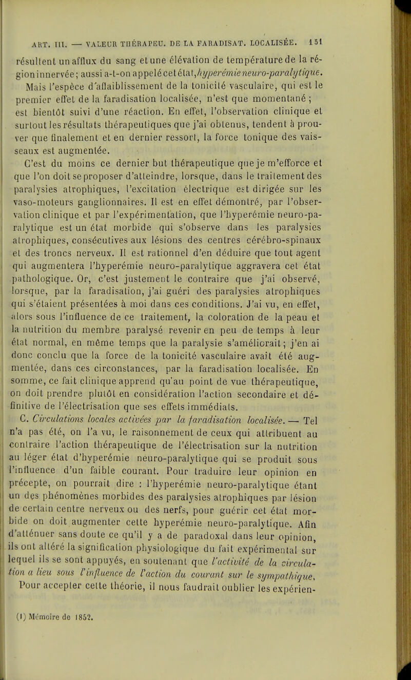 résultent un afflux du sang et une élévation de température de la ré- gion innervée; aussi a-l-on appelé ceiéln\,hypeix:mieneuro-paj*aly tique. Mais l'espèce d'aflaiblissemenl de la tonicité vasculaire, qui est le premier effet de la faradisation localisée, n'est que momentané ; est bientôt suivi d'une réaction. En effet, l'observation clinique et surtout les résultats thérapeutiques que j'ai obtenus, tendent éprou- ver que finalement et en dernier ressort, la force tonique des vais- seaux est augmentée. C'est du moins ce dernier but thérapeutique que je m'efforce et que l'on doit se proposer d'atteindre, lorsque, dans le traitement des paralysies atrophiques, l'excitation électrique est dirigée sur les vaso-moteurs ganglionnaires. Il est en effet démontré, par l'obser- vation clinique et par l'expérimentation, que l'hyperémie neuro-pa- ralytique est un état morbide qui s'observe dans les paralysies atrophiques, consécutives aux lésions des centres cérébro-spinaux et des troncs nerveux. Il est rationnel d'en déduire que tout agent qui augmentera l'hyperémie neuro-paralytique aggravera cet état pathologique. Or, c'est justement le contraire que j'ai observé, lorsque, par la faradisation, j'ai guéri des paralysies atrophiques qui s'étaient présentées à moi dans ces conditions. J'ai vu, en effet, alors sous l'influence de ce traitement, la coloration de la peau et la nutrition du membre paralysé revenir en peu de temps à leur état normal, en même temps que la paralysie s'améliorait; j'en ai donc conclu que la force de la tonicité vasculaire avait été aug- mentée, dans ces circonstances, par la faradisation localisée. En somme, ce fait clinique apprend qu'au point de vue thérapeutique, on doit prendre plutôt en considération l'action secondaire et dé- finitive de l'électrisation que ses effets immédiats. C. Circulations locales activées par la faradisation localisée. — Tel n'a pas été, on l'a vu, le raisonnement de ceux qui attribuent au contraire l'action thérapeutique de l'électrisation sur la nutrition au léger état d'hyperémie neuro-paralytique qui se produit sous l'influence d'un faible courant. Pour traduire leur opinion en précepte, on pourrait dire : l'hyperémie neuro-paralytique étant un des phénomènes morbides des paralysies atrophiques par lésion de certain centre nerveux ou des nerfs, pour guérir cet état mor- bide on doit augmenter cette hyperémie neuro-paralytique. Afin d'atténuer sans doute ce qu'il y a de paradoxal dans leur opinion, ils ont altéré la signification physiologique du fait expérimental sur lequel ils se sont appuyés, en soutenant que l'activité de la circula- tion a lieu sous l'influence de l'action du courant sur le sympathique. Pour accepter celte théorie, il nous faudrait oublier lesexpérien- (I) Mémoire de 1852.