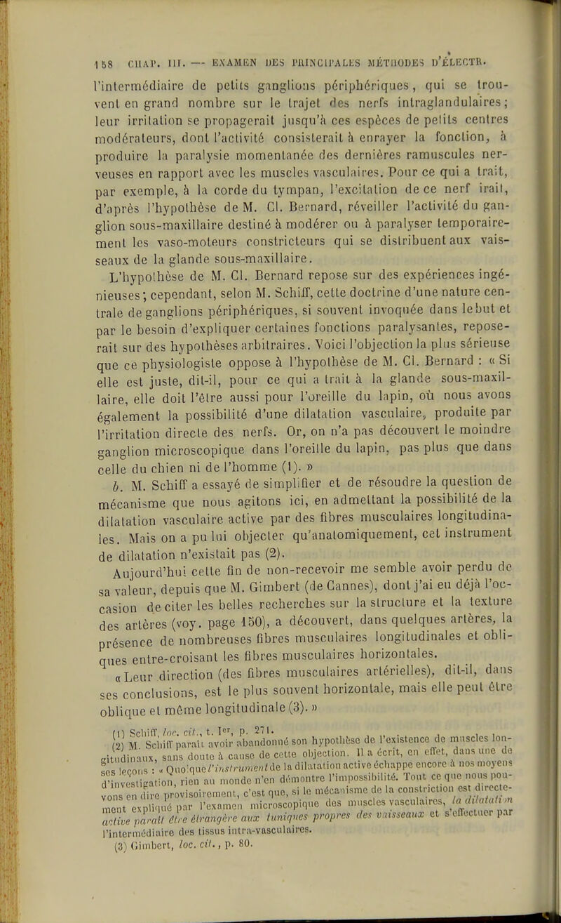 l'intermédiaire de petits ganglions périphériques, qui se trou- vent en grand nombre sur le trajet des nerfs intraglandulaires ; leur irritation se propagerait jusqu'à ces espèces de petits centres modérateurs, dont l'activité consisterait à enrayer la fonction, h produire la paralysie momentanée des dernières ramuscules ner- veuses en rapport avec les muscles vasculaires. Pour ce qui a trait, par exemple, à la corde du tympan, l'excitation de ce nerf irait, d'après l'hypothèse de M. Cl. Bernard, réveiller l'activité du gan- glion sous-maxillaire destiné à modérer ou à paralyser temporaire- ment les vaso-moteurs constricteurs qui se distribuent aux vais- seaux de la glande sous-maxillaire. L'hypothèse de M. Cl. Bernard repose sur des expériences ingé- nieuses; cependant, selon M. SchiJT, cette doctrine d'une nature cen- trale de ganglions périphériques, si souvent invoquée dans lebut et par le besoin d'expliquer certaines fonctions paralysantes, repose- rait sur des hypothèses arbitraires. Voici l'objection la plus sérieuse que ce physiologiste oppose à l'hypothèse de M. Cl. Bernard : « Si elle est juste, dit-il, pour ce qui a trait à la glande sous-maxil- laire, elle doit l'être aussi pour l'oreille du lapin, où nous avons également la possibilité d'une dilatation vasçulaire, produite par l'irritation directe des nerfs. Or, on n'a pas découvert le moindre ganglion microscopique dans l'oreille du lapin, pas plus que dans celle du chien ni de l'homme (I). » b. M. Schiff a essayé de simplifier et de résoudre la question de mécanisme que nous agitons ici, en admettant la possibilité de la dilatation vasçulaire active par des fibres musculaires longitudina- les. Mais on a pu lui objecter qu'anatomiquement, cet instrument de dilatation n'existait pas (2). Aujourd'hui cette fin de non-recevoir me semble avoir perdu de sa valeur, depuis que M. Gimbert (de Cannes), dont j'ai eu déjà l'oc- casion de citer les belles recherches sur la structure et la texture des artères (voy. page 150), a découvert, dans quelques artères, la présence de nombreuses fibres musculaires longitudinales et obli- ques entre-croisant les fibres musculaires horizontales. «Leur direction (des fibres musculaires artérielles), dit-il, dans ses conclusions, est le plus souvent horizontale, mais elle peut être oblique et môme longitudinale (3). » m M 'sd.iffparaù avoir' abandonné son hypothèse de l'existence de muscles Ioq- dtudinaux, sans clou.,, à cause do cette objection. 11 a écrit, en effet, dans une do 5m leçons : «Ono:quo/'lWn<»/C//Mc la dilatation activcdclinppc encore à nos moyen d'i. vS pation, rien au monde n'en démontre l'impossibilité. Tout ce que nous pou- vonsen fire provisoirement, c'est que, si le mécanisme de la constnetton est chrec c- ment expliqué par l'examen microscopique des muscles vasculaires}iàdt ntah m a& parTéUèWàngèreaux tuniques propres des vaisseaux et s'effectuer par l'intermédiaire des tissus intra-vasculaires. (3) Gimbert, loc. cit., p. 80.