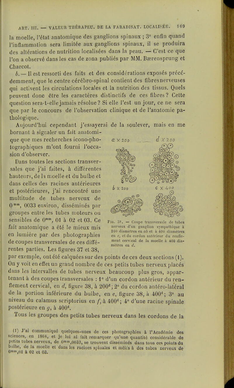 a y 200 d X 2i la moelle, l'état analomique des ganglions spinaux ; 3° enfin quand l'inflammation sera limitée aux ganglions spinaux, il se produira des altérations de nutrition localisées dans la peau. — C'est ce que l'on a observé dans les cas de zona publiés par MM. Bserensprung et Cbarcot. _ h est ressorti des faits et des considérations exposés précé- demment, que le centre cérébro-spinal contient des fibres nerveuses qui activent les circulations locales et la nutrition des tissus. Quels peuvent donc être les caractères distinclifs de ces fibres? Celte question sera-t-ellejamais résolue? Si elle l'est un jour, ce ne sera que par le concours de l'observation clinique et de l'anatomie pa- thologique. Aujourd'hui cependant j'essayerai de la soulever, mais en me bornant à signaler un fait analomi- que que mes recherches icono-pho- tographiques m'ont fourni l'occa- sion d'observer. Dans toutes les sections transver- sales que j'ai faites, à différentes hauteurs, de là moelle et du bulbe et dans celles des racines antérieures et postérieures, j'ai rencontré une multitude de tubes nerveux de 0 mm, 0033 environ, disséminés par groupes entre les tubes moteurs ou sensibles de 0mm, 01 à 02 et 03. Ce fait analomique a été le mieux mis en lumière par des photographies de coupes transversales de ces diffé- rentes parties. Les figures 37 el 38, par exemple, ont été calquées sur des points de ces deux seclions (1). On y voit en eff et un grand nombre de ces petits tubes nerveux placés dans les intervalles de tubes nerveux beaucoup plus gros, appar- tenant à des coupes transversales : 1° d'un cordon antérieur du ren- flement cervical, en d, figure 38, à 200a;2° du cordon anléro-latéral de la portion inférieure du bulbe, en <?, figure 38, à 400d; 3° au niveau du calamus scriptorius en f, à 400d; 4° d'une racine spinale postérieure en g, à 400d. Tous les groupes des petits tubes nerveux dans les cordons de la Fig. 38. — Coupe transversale de tubes nerveux d'un ganglion sympathique à 200 diamètres en ab et à 400 diamètres en c, et du cordon antérieur du renfle- ment cervical de la moelle à 400 dia- mètres en d. ft) J'ai communiqué quelques-unes de ces photographies à l'Académie des sciences, en 1804, et je lui ai (ait remarquer qu'une quantité considérable de petits tubes nerveux, de O-nm.0033, se trouvent disséminés dans tous ces points du bulbe, de la moelle et dans les racines spinales et mêlés à des tubes nerveux de G»»,ol à 02 et 0.3.