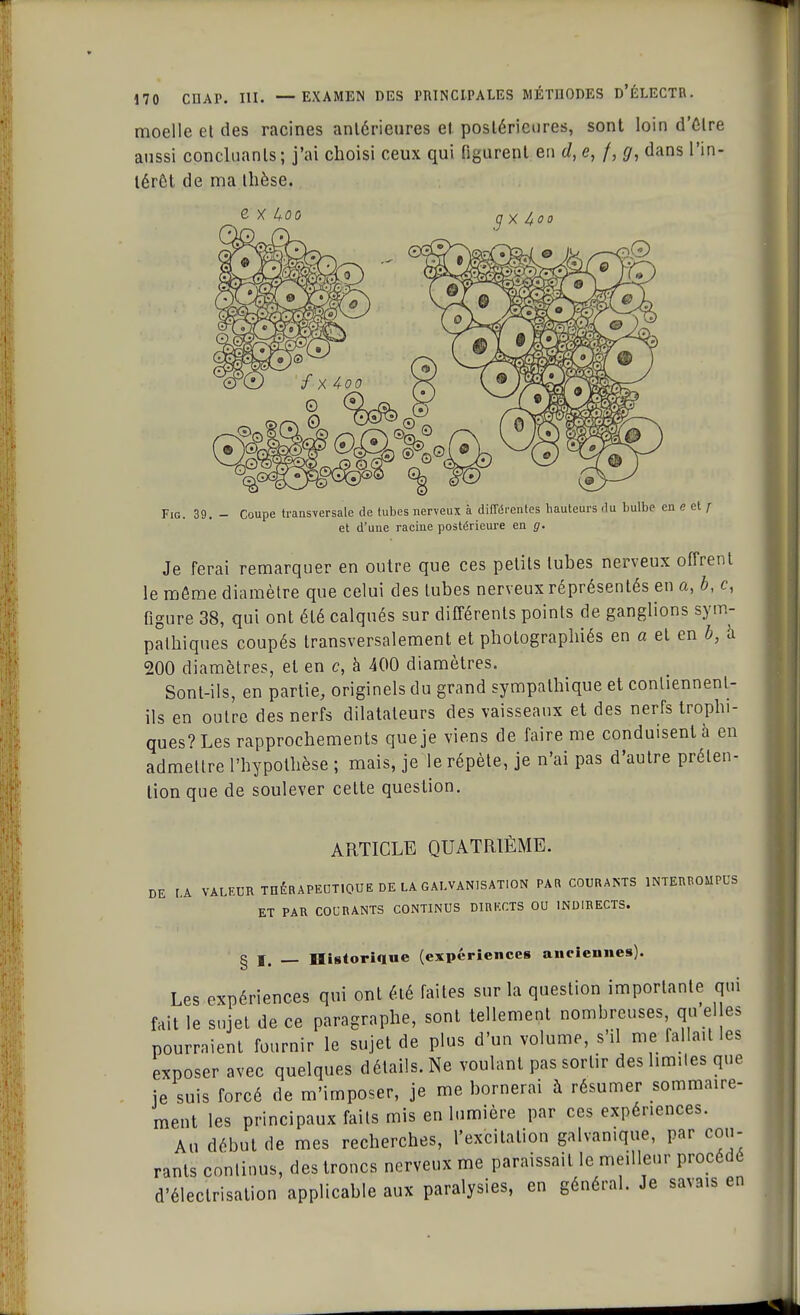 moelle et des racines antérieures el postérieures, sont loin d'être aussi concluants; j'ai choisi ceux qui figurent en d, <?, /, g, dans l'in- térêt de ma thèse. e x i+oo (J x 4oo Fig. 39. - Coupe transversale de tubes nerveux à différentes hauteurs du bulbe en e et j et d'une racine postérieure en g. Je ferai remarquer en outre que ces petits tubes nerveux offrent le môme diamètre que celui des tubes nerveux réprésentés en a, b, c, figure 38, qui ont été calqués sur différents points de ganglions sym- pathiques coupés transversalement et photographiés en a el en b, à 200 diamètres, et en c, à 400 diamètres. Sont-ils, en partie, originels du grand sympathique et contiennent- ils en outre des nerfs dilatateurs des vaisseaux et des nerfs trophi- ques?Les rapprochements que je viens de faire me conduisent à en admettre l'hypothèse ; mais, je le répète, je n'ai pas d'autre préten- tion que de soulever cette question. ARTICLE QUATRIÈME. DE [.A VALEUR THÉRAPEUTIQUE DE LA GALVANISATION PAR COURANTS INTERROMPUS ET PAR COURANTS CONTINUS DIRECTS OU INDIRECTS. g j __ Historique (expériences anciennes). Les expériences qui ont été faites sur la question importante qui fait le sujet de ce paragraphe, sont tellement nombreuses quel es pourraient fournir le sujet de plus d'un volume, s'il me fallait les exposer avec quelques détails. Ne voulant pas sortir des limites que je suis forcé de m'irnposer, je me bornerai à résumer sommaire- ment les principaux faits mis en lumière par ces expériences. Au début de mes recherches, l'excitation galvamque, par cou- rants continus, des troncs nerveux me paraissait le meilleur procède d'éleclrisation applicable aux paralysies, en général. Je savais en