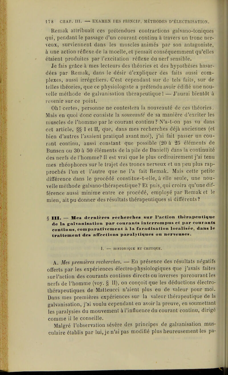 Remak attribuait ces prétendues contractions gaivano-toniques qui, pendant le passage d'un courant continu à travers un tronc ner- veux, surviennent dans les muscles animés par son antagoniste, à une action réflexe de la moelle, et pensait conséquemment qu'elles étaient produites par l'excitation réflexe du nerf sensible. Je fais grâce à mes lecteurs des théories et des hypothèses hasar- dées par Remak, dans le désir d'expliquer des faits aussi com- plexes, aussi irréguliers. C'est cependant sur de tels faits, sur de telles théories, que ce physiologiste a prétendu avoir édifié une nou- velle méthode de galvanisation thérapeutique! — J'aurai bientôt ù revenir sur ce point. Oh! certes, personne ne contestera la nouveauté de ces théories.. Mais en quoi donc consiste la nouveauté de sa manière d'exciter les muscles de l'homme par le courant continu ? JN'a-t-on pas vu dans cet article, §§ I et II, que, dans mes recherches déjà anciennes (et bien d'autres l'avaient pratiqué avant moi), j'ai fait passer un cou- rant continu, aussi constant que possible (20 à 25 éléments de Bunsen ou 30 à SO éléments de la pile de Daniell) dans la continuité des nerfs de l'homme? Il est vrai que le plus ordinairement j'ai tenu mes rhéophores sur le trajet des troncs nerveux et un peu plus rap- prochés l'un et l'autre que ne l'a fait Remak. Mais cette petite différence dans le procédé constitue-t-elle, à elle seule, une nou- velle méthode galvano-thérapeutique? Et puis, qui croira qu'une dif- férence aussi minime entre ce procédé, employé par Remak et le mien, ait pu donner des résultats thérapeutiques si différents ? § m. — lies dernières recherches sur l'action thérapeutique de la galvanisation par courants interrompus et par courants continus, comparativement à la faradisation localisée, dans le traitement des affections paralytiques ou nerveuses. J. — HISTORIQUE ET CRITIQUE. A. Mes premières recherches. — En présence des résultats négatifs offerts par les expériences électro-physiologiques que j'avais faites sur l'action des courants continus directs ou inverses parcourant les nerfs de l'homme (voy. § II), on conçoit que les déductions électro- thérapeutiques de Matleucci n'aient plus eu de valeur pour moi. Dans mes premières expériences sur la valeur thérapeutique de la galvanisation, j'ai voulu cependant en avoir la preuve, en soumettant les paralysies du mouvement à l'influence du courant continu, dirigé comme il le conseille. Malgré l'observation sévère des principes de galvanisation mus- culaire établis par lui, je n'ai pas modifié plus heureusement les pa-