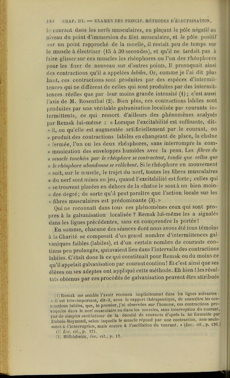 le courant dans les nerfs musculaires, en plaçant le pôle négalil au niveau du point d'immersion du filet musculaire, et le pôle positif sur un point rapproché de la moelle, il restait peu de temps sur le muscle à électriser (15 à 30 secondes), et qu'il ne tardait pas à faire glisser sur ces muscles les rhéopliores ou l'un des rhéopbores pour les fixer de nouveau sur d'autres points. Il provoquait ainsi des contractions qu'il a appelées labiles. Or, comme je l'ai dit plus haut, ces contractions sont produites par des espèces d'intermit- tences qui ne diffèrent de celles qui sont produites par des intermit- tences réelles que par leur moins grande intensité (i) ; c'est aussi l'avis de M. Hosenthal (2). Bien plus, ces contractions labiles sont produites par une véritable galvanisation localisée par courants in- termittents, ce qui ressort d'ailleurs des phénomènes analysés par Remak lui-même : « Lorsque l'excitabilité est suffisante, dit- « il, ou qu'elle est augmentée artificiellement par le courant, on « produit des contractions labiles en changeant de place, la chaîne <i fermée, l'un ou les deux rhéophores, sans interrompre la com- « municalion des enveloppes humides avec la peau. Les fibres du a muscle touchées par le rhéophore se contractent, tandis que celles que « le rhéophore abandonne se relâchent. Si le rhéophore en mouvement « suit, sur le muscle, le trajet du nerf, toutes les fibres musculaires a du nerf sont mises enjeu, quand l'excitabilité est forte; celles qui « se trouvent placées en dehors de la chaîne le sont à un bien moin- a dre degré; de sorte qu'il peut paraître que l'action locale sur les « fibres musculaires est prédominante (3). » Qui ne reconnaît dans tous ces phénomènes ceux qui sont pro- pres à la galvanisation localisée ? Remak lui-même les a signalés dans les lignes précédentes, sans en comprendre la portée! En somme, chacune des séances dont nous avons été tous témoins à laCbarité se composait d'un grand nombre d'intermittences gal- vaniques faibles (labiles), et d'un certain nombre de courants con- tinus peu prolongés, quiavaient lieu dans l'intervalle des contractions labiles. C'était donc là ce qui constituait pour Remak ou du moins ce qu'il appelait galvanisation par courant continu ! El c'est ainsi que ses élèves ou ses adeptes ont appliqué celte méthode. Eh bien ! les résul- tats obtenus par ces procédés de galvanisation peuvent être attribués (1) Remak me semble l'avoir reconnu implicitement dans les lignes suivantes: 11 est Ires-important, dit-il, sons le rapport thérapeutique, de connaître les con- t. actions labiles, que, le premier, j'ai observées sur l'homme, ces contractions pro- voquées dans le nerf musculaire ou dans les muscles, sans interruption du courant, par de simples oscillations de la densité de courants d'après la loi formulée par Uubois-Reymond, selon laquelle le muscle répond par une contraction, non-seule- ment à l'interruption, mais encore à l'oscillation du courant. » (Loc. cit., p. 120.) (2) Loc. cit., p. 121. (3) Hifïclsheim, loc. cit., p. 12.