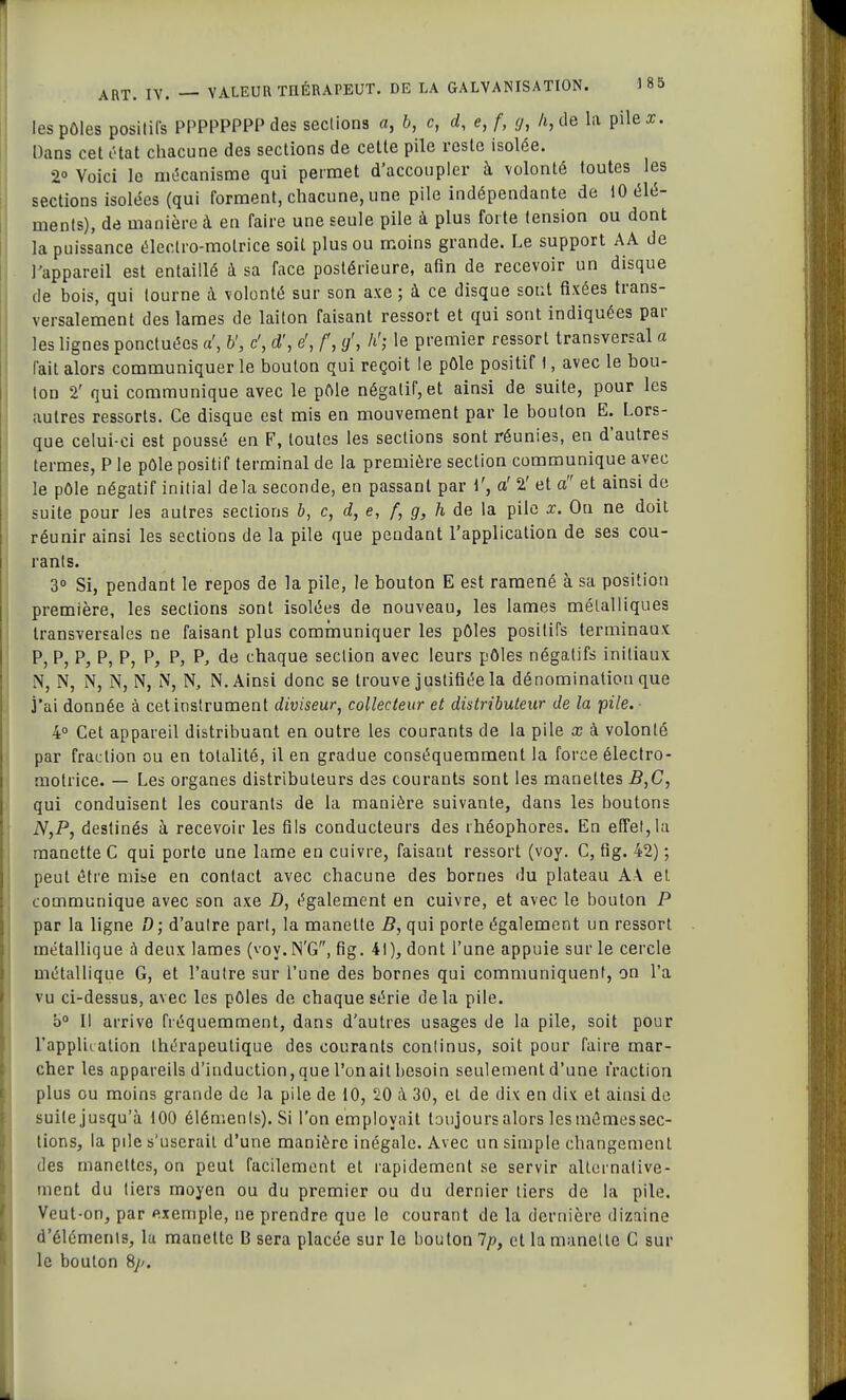les pôles positifs PPPPPPPP des sections a, 6, c, d, e, f, g, h, de la pile a. Dans cet état chacune des sections de cette pile reste isolée. 2° Voici le mécanisme qui permet d'accoupler à volonté toutes les sections isolées (qui forment, chacune, une pile indépendante de 10 élé- ments), de manière à en faire une seule pile à plus forte tension ou dont la puissance électro-motrice soit plus ou moins grande. Le support AA de l'appareil est entaillé à sa face postérieure, afin de recevoir un disque de bois, qui tourne à volonté sur son axe ; à ce disque sont fixées trans- versalement des lames de laiton faisant ressort et qui sont indiquées par les lignes ponctuées a', U, c', ci', e', f, g', h'; le premier ressort transversal a fait alors communiquer le bouton qui reçoit le pôle positif 1, avec le bou- ton 2' qui communique avec le pôle négatif, et ainsi de suite, pour les autres ressorts. Ce disque est mis en mouvement par le bouton E. Lors- que celui-ci est poussé en F, toutes les sections sont réunies, en d'autres termes, P le pôle positif terminal de la première section communique avec le pôle négatif initial delà seconde, en passant par 1', a' 2' et a et ainsi de suite pour les autres sections b, c, d, e, f, g, h de la pile x. Ou ne doit réunir ainsi les sections de la pile que pendant l'application de ses cou- rants. 3° Si, pendant le repos de la pile, le bouton E est ramené à sa position première, les sections sont isolées de nouveau, les lames métalliques transversales ne faisant plus communiquer les pôles positifs terminaux P, P, P, P, P, P, P, P, de chaque section avec leurs pôles négatifs initiaux N, N, N, N, N, N, N, N. Ainsi donc se trouve justifiée la dénomination que j'ai donnée à cet instrument diviseur, collecteur et distributeur de la pile. 4° Cet appareil distribuant en outre les courants de la pile x à volonté par fraction ou en totalité, il en gradue conséquemmenl la force électro- motrice. — Les organes distributeurs des courants sont les manettes B,C, qui conduisent les courants de la manière suivante, dans les boutons N,P, destinés à recevoir les fils conducteurs des rhéophores. En effet,la manette C qui porte une lame en cuivre, faisant ressort (voy. C, fig. 42) ; peut être mise en contact avec chacune des bornes du plateau A.\ et communique avec son axe D, également en cuivre, et avec le bouton P par la ligne D; d'autre part, la manette B, qui porte également un ressort métallique à deux lames (voy. N'G, fig. 41), dont l'une appuie sur le cercle métallique G, et l'autre sur l'une des bornes qui communiquent, on l'a vu ci-dessus, avec les pôles de chaque série delà pile. b° Il arrive fréquemment, dans d'autres usages de la pile, soit pour l'application thérapeutique des courants continus, soit pour faire mar- cher les appareils d'induction, que l'on ait besoin seulement d'une fraction plus ou moins grande de la pile de 10, 20 à 30, et de dix en dix et ainsi de suite jusqu'à 100 éléments). Si l'on employait toujours alors les mômes sec- tions, la pile s'userait d'une manière inégale. Avec un simple changement des manettes, on peut facilement et rapidement se servir alternative- ment du tiers moyen ou du premier ou du dernier tiers de la pile. Veut-on, par exemple, ne prendre que le courant de la dernière dizaine d'éléments, la manette B sera placée sur le bouton Ip, et la manette C sur le bouton Sj>.