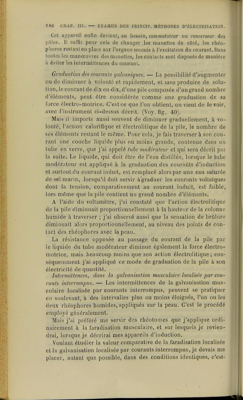 Cet appareil enfin devient, uu besoin, commutateur ou renverseur des pôles. Il suffit pour cela de changer les manettes de côté, les rhéo- phorcs restant en place sur l'organe soumis à l'excitation du courant. Dans toutes les manœuvres des manettes, les contacts sont disposés de manière à éviter les intermittences du courant. Graduation des courants galvaniques. — La possibilité d'augmenter ou de diminuer à volonté et rapidement, et sans produire de solu- tion, le courant de dix en dix, d'une pile composée d'un grand nombre d'éléments, peut être considérée comme une graduation de sa force électro-motrice. C'est ce que l'on obtient, on vient de le voir, avec l'instrument ci-dessus décrit. (Voy. fig. 40). Mais il importe aussi souvent de diminuer graduellement, à vo- lonté, l'action calorifique et électrolitique de la pile, le nombre de ses éléments restant le môme. Pour cela, je fais traverser à son cou- rant une couche liquide plus ou moins grande, contenue dans un tube en verre, que j'ai appelé tube modérateur et qui sera décrit par la suite. Le liquide, qui doit être de l'eau distillée, lorsque le tube modérateur est appliqué à la graduation des courants d'induction et surtout du courant induit, est remplacé alors par une eau saturée de sel marin, lorsqu'il doit servir à graduer les courants vollaïques dont la tension, comparativement au courant induit, est faible, lors môme que la pile contient un grand nombre d'éléments. A l'aide du voltamètre, j'ai constaté que l'action électrolitique de la pile diminuait proportionnellement à la hauteur de la colonne humide à traverser ; j'ai observé aussi que la sensation de brûlure diminuait alors proportionnellement, au niveau des points de con- tact des rhéophores avec la peau. La résistance opposée au passage du courant de la pile par le liquide du tube modérateur diminue également la force électro- motrice, mais beaucoup moins que son action électrolitique; con- séquemment j'ai appliqué ce mode de graduation de la pile à son électricité de quantité. Intermittences, dans la galvanisation musculaire localisée par cou- rants interrompus. — Les intermittences de la galvanisation mus- culaire localisée par courants interrompus, peuvent se pratiquer en soulevant, à des intervalles plus ou moins éloignés, l'un ou les deux rhéophores humides, appliqués sur la peau. C'est le procédé employé généralement. Mais j'ai préféré me servir des rhéotomes que j'applique ordi- nairement à la faradisalion musculaire, et sur lesquels je revien- drai, lorsque je décrirai mes appareils d'induction. Voulant étudier la valeur comparative de la faradisalion localisée et la galvanisation localisée par courants interrompus, je devais me placer, autant que possible, dans des conditions identiques, c'est-