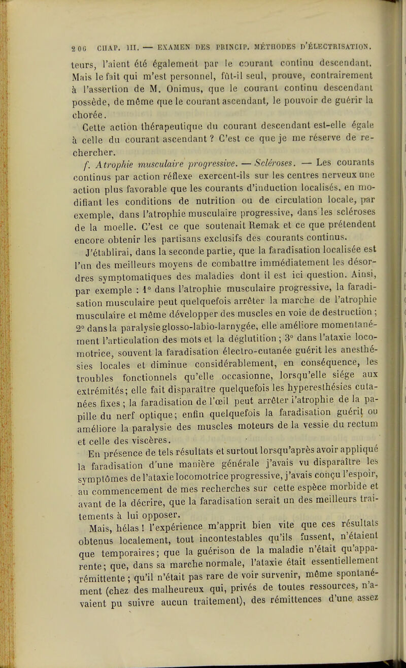 teurs, l'aient été également par le courant continu descendant. Mais le fait qui m'est personnel, fût-il seul, prouve, contrairement à l'assertion de M. Onimus, que le courant continu descendant possède, de môme que le courant ascendant, le pouvoir de guérir la ehorée. Cette action thérapeutique du courant descendant est-elle égale à celle du courant ascendant ? C'est ce que je me réserve de re- chercher. f. Atrophie musculaire progressive.—Scléroses. — Les courants continus par action réflexe exercent-ils sur les centres nerveux une action plus favorable que les courants d'induction localisés, en mo- difiant les conditions de nutrition ou de circulation locale, par exemple, dans l'atrophie musculaire progressive, dans les scléroses de la moelle. C'est ce que soutenait Remak et ce que prétendent encore obtenir les partisans exclusifs des courants continus. J'établirai, dans la seconde partie, que la faradisation localisée est l'un des meilleurs moyens de combattre immédiatement les désor- dres symntomatiques des maladies dont il est ici question. Ainsi, par exemple : 1° dans l'atrophie musculaire progressive, la faradi- sation musculaire peut quelquefois arrêter la marche de l'atrophie musculaire et même développer des muscles en voie de destruction ; 2° dans la paralysie glosso-labio-larnygée, elle améliore momentané- ment l'articulation des mots et la déglutition ; 3° dans l'ataxie loco- motrice, souvent la faradisation électro-cutanée guérit les anesthé- sies locales et diminue considérablement, en conséquence, les troubles fonctionnels qu'elle occasionne, lorsqu'elle siège aux extrémités; elle fait disparaître quelquefois les hyperesthésies cuta- nées fixes ; la faradisation de l'œil peut arrêter i'atrophie de la pa- pille du nerf optique; enfin quelquefois la faradisation guérit ou améliore la paralysie des muscles moteurs de la vessie du rectum et celle des viscères. En présence de tels résultats et surtout lorsqu'après avoir appliqué la faradisation d'une manière générale j'avais vu disparaître les symptômes de l'ataxie locomotrice progressive, j'avais conçu l'espoir, au commencement de mes recherches sur cette espèce morbide et avant de la décrire, que la faradisation serait un des meilleurs trai- tements à lui opposer. Mais, hélas ! l'expérience m'apprit bien vite que ces résultats obtenus localement, tout incontestables qu'ils fussent, n'étaient que temporaires; que la guérison de la maladie n'était qu'appa- rente; que, dans sa marche normale, l'ataxie était essentiellement rémittente ; qu'il n'était pas rare de voir survenir, même spontané- ment (chez des malheureux qui, privés de toutes ressources, n'a- vaient pu suivre aucun traitement), des rémittences d'une assez