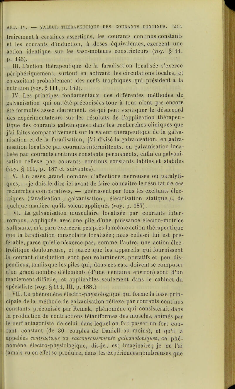 trairement à certaines assertions, les courants continus constants et les courants d'induction, à doses équivalentes, exercent une action identique sur les vaso-moteurs constricteurs (voy. § H, p. 145), III. L'action thérapeutique de la faradisation localisée s'exerce périphériquemenl, surtout en activant les circulations locales, et en excitant probablement des nerfs trophiques qui président à la nutrition (voy. § 111, p. 149). IV. Les principes fondamentaux des différentes méthodes de galvanisation qui ont été préconisées tour à tour n'ont pas encore été formulés assez clairement, ce qui peut expliquer le désaccord des expérimentateurs sur les résultats de l'application thérapeu- tique des courants galvaniques ; dans les recherches cliniques que j'ai faites comparativement, sur la valeur thérapeutique de la galva- nisation et de la faradisation, j'ai divisé la galvanisation, en galva- nisation localisée par courants intermittents, en galvanisation loca- lisée par courants continus constants permanents, enfin en galvani- sation réflexe par courants continus constants labiles et slabiles (voy. § 111, p. 187 et suivantes). V. Un assez grand nombre d'affections nerveuses ou paralyti- ques,— je dois le dire ici avant de faire connaître le résultat de ces recherches comparatives, — guérissent par tous les excitants élec- triques (faradisation, galvanisation, éleclrisation statique), de quelque manière qu'ils soient appliqués (voy. p. 187). VJ. La galvanisation musculaire localisée par courants inter- rompus, appliquée avec une pile d'une puissance électro-motrice suffisante, m'a paru exercer à peu près la même action thérapeutique que la faradisation musculaire localisée; mais celle-ci lui est pré- férable, parce qu'elle n'exerce pas, comme l'autre, une action élec- trolitique douloureuse, et parce que les appareils qui fournissent le courant d'induction sont peu volumineux, portatifs et peu dis- pendieux, tandis que les piles qui, dans ces cas, doivent se composer d'un grand nombre d'éléments (d'une centaine environ) sont d'un maniement difficile, et applicables seulement dans le cabinet du spécialiste (voy. § 111, III, p. 188.) VII. Le phénomène électro-physiologique qui forme la base prin- cipale de la méthode de galvanisation réflexe par courants continus constants préconisée par Remak, phénomène qui consisterait dans la production de contractions tétaniformes des muscles, animés par le nerf antagoniste de celui dans lequel on fait passer un fort cou- rant constant (de 30 couples de Daniell au moins), et qu'il a appelées contractions ou raccourcissements gaivanotoniques, ce phé- nomène électro-physiologique, dis-je, est imaginaire; je ne l'ai jamais vu en effet se produire, dans les expériences nombreuses que