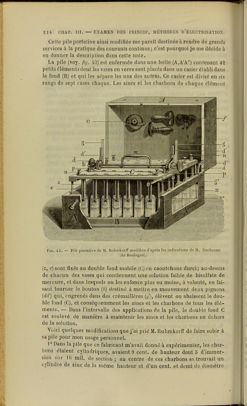 Celte pile portative ainsi modifiée me paraît destinée à rendre de grands services à la pratique des courants continus; c'est pourquoi je me décide à en donner la description dans cette note. La pile (voy. fig. 43) est enfermée dans une boîte (A,A'A) contenant 42 petits éléments dont les vases en verre sont placés dans un casier établi dans le fond (B) et qui les sépare les uns des autres. Ce casier est divisé en six rangs de sept cases chaque. Les zincs et les charbons de chaque élément Fig. 43. — Pile portative de M. Ruhmkorff modifiée d'après les indications de M. Duchenne (de Boulogne). (z, c)sont fixés au double fond mobile (C) en caoutchouc durci; au-dessus de chacun des vases qui contiennent une solution faible de bisulfate de mercure, et dans lesquels on les enfonce plus ou moins, à volonté, en fai- sant tourner le bouton (b) destiné à mettre en mouvement deux pignons {dd') qui, engrenés dans des crémaillères {y'), élèvent ou abaissent le dou- ble fond (C), et conséquemment les zincs et les charbons de tous les élé- ments. — Dans l'intervalle des applications de la pile, le double fond C est soulevé de manière à maintenir les zincs et les charbons en dehors de la solution. Vuici quelques modifications que j'ai prié M. Ruhmkorff de faire subir à sa pile pour mon usage personnel. 1° Dans la pile que ce fabricant m'avait donné à expérimenter, les char- bons étaient cylindriques, avaient 9 cent, de hauteur dont o d'immer- sion sur 16 mil. de section ; au centre de ces charbons se trouvait un cylindre de zinc de la même hauteur et d'un cent, et demi de diamètre