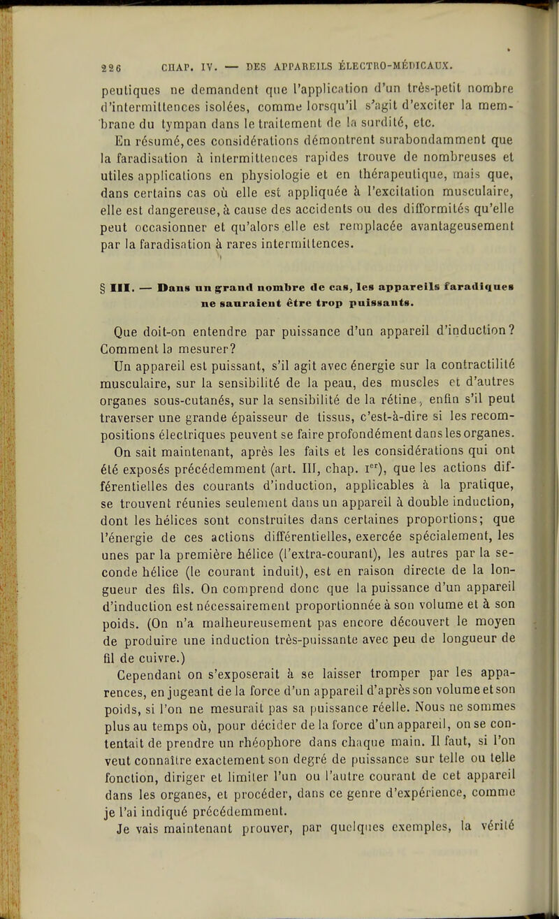 peutiques ne demandent que l'application d'un très-petit nombre d'intermittences isolées, comme lorsqu'il s'agit d'exciter la mem- brane du tympan dans le traitement de la surdité, etc. En résumé,ces considérations démontrent surabondamment que la faradisation à intermittences rapides trouve de nombreuses et utiles applications en physiologie et en thérapeutique, mais que, dans certains cas où elle est appliquée à l'excitation musculaire, elle est dangereuse, à cause des accidents ou des difformités qu'elle peut occasionner et qu'alors elle est remplacée avantageusement par la faradisation à rares intermittences. § III. — Dans un grand nombre de cas, les appareils faradiques ne sauraient être trop puissants. Que doit-on entendre par puissance d'un appareil d'induction? Comment la mesurer? Un appareil est puissant, s'il agit avec énergie sur la contractilité musculaire, sur la sensibilité de la peau, des muscles et d'autres organes sous-cutanés, sur la sensibilité de la rétine ; enfin s'il peut traverser une grande épaisseur de tissus, c'est-à-dire si les recom- positions électriques peuvent se faire profondément dans les organes. On sait maintenant, après les faits et les considérations qui ont été exposés précédemment (art. III, chap. Ier), que les actions dif- férentielles des courants d'induction, applicables à la pratique, se trouvent réunies seulement dans un appareil à double induction, dont les hélices sont construites dans certaines proportions; que l'énergie de ces actions différentielles, exercée spécialement, les unes par la première hélice (l'extra-courant), les autres par la se- conde hélice (le courant induit), est en raison directe de la lon- gueur des fils. On comprend donc que la puissance d'un appareil d'induction est nécessairement proportionnée à son volume et à son poids. (On n'a malheureusement pas encore découvert le moyen de produire une induction très-puissante avec peu de longueur de fil de cuivre.) Cependant on s'exposerait a se laisser tromper par les appa- rences, en jugeant de la force d'un appareil d'après son volume et son poids, si l'on ne mesurait pas sa puissance réelle. Nous ne sommes plus au temps où, pour décider de la force d'un appareil, on se con- tentait de prendre un rhéophore dans chaque main. Il faut, si l'on veut connaître exactement son degré de puissance sur telle ou telle fonction, diriger et limiter l'un ou l'autre courant de cet appareil dans les organes, et procéder, dans ce genre d'expérience, comme je l'ai indiqué précédemment. Je vais maintenant prouver, par quelques exemples, la vérité
