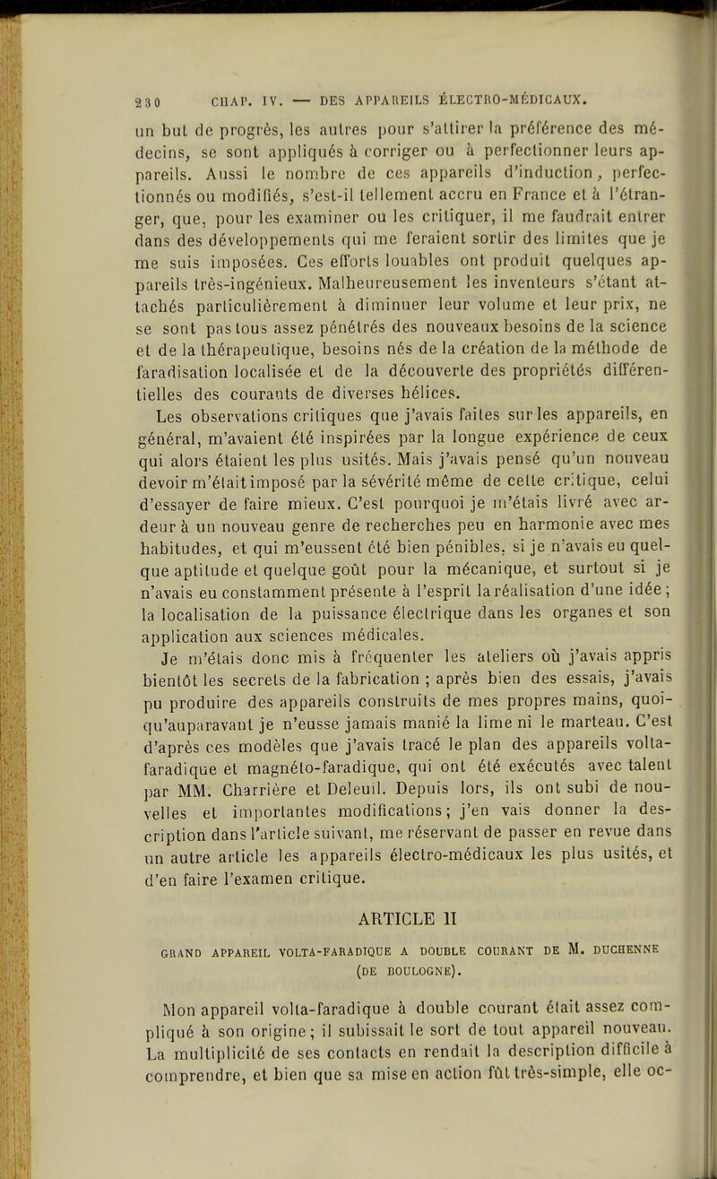 un but de progrès, les autres pour s'attirer la préférence des mé- decins, se sont appliqués à corriger ou à perfectionner leurs ap- pareils. Aussi le nombre de ces appareils d'induction, perfec- tionnés ou modifiés, s'esl-il tellement accru en France et à l'étran- ger, que, pour les examiner ou les critiquer, il me faudrait entrer dans des développements qui me feraient sortir des limites que je me suis imposées. Ces efforts louables ont produit quelques ap- pareils très-ingénieux. Malheureusement les inventeurs s'étant at- tachés particulièrement à diminuer leur volume et leur prix, ne se sont pas tous assez pénétrés des nouveaux besoins de la science et de la thérapeutique, besoins nés de la création de la méthode de i'aradisation localisée et de la découverte des propriétés différen- tielles des courants de diverses hélices. Les observations critiques que j'avais faites sur les appareils, en général, m'avaient été inspirées par la longue expérience de ceux qui alors étaient les plus usités. Mais j'avais pensé qu'un nouveau devoir m'élaitimposé par la sévérité même de celle critique, celui d'essayer de faire mieux. C'est pourquoi je m'étais livré avec ar- deur à un nouveau genre de recherches peu en harmonie avec mes habitudes, et qui m'eussent été bien pénibles, si je n'avais eu quel- que aptitude et quelque goût pour la mécanique, et surtout si je n'avais eu constamment présente à l'esprit la réalisation d'une idée; la localisation de la puissance électrique dans les organes et son application aux sciences médicales. Je m'étais donc mis à fréquenter les ateliers où j'avais appris bientôt les secrets de la fabrication ; après bien des essais, j'avais pu produire des appareils construits de mes propres mains, quoi- qu'auparavanl je n'eusse jamais manié la lime ni le marteau. C'est d'après ces modèles que j'avais tracé le plan des appareils volta- faradique et magnélo-faradique, qui ont été exécutés avec talent par MM. Charrière et Deleuil. Depuis lors, ils ont subi de nou- velles et importantes modifications ; j'en vais donner la des- cription dans l'article suivant, me réservant de passer en revue dans un autre article les appareils électro-médicaux les plus usités, et d'en faire l'examen critique. ARTICLE II GRAND APPAREIL VOLTA-FARADIQUE A DOUBLE COURANT DE M. DUCHENNE (DE BOULOGNE). Mon appareil volta-faradique à double courant était assez com- pliqué à son origine; il subissait le sort de tout appareil nouveau. La multiplicité de ses contacts en rendait la description difficile à comprendre, et bien que sa mise en action fût très-simple, elle oc-