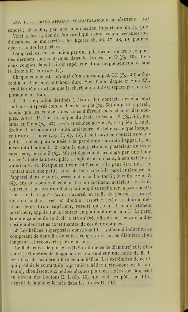 exposé- 5° enfin, par une modification importante de la pile. Voici la description de l'appareil qui a subi les plus récentes mo- difications. Je me servirai des figures 45, 46, 47, 48, 49, pour en décrire toutes les parties. L'appareil est mis en action par une pile formée de trois couples. Ces derniers sont renfermés dans les tiroirs U et U' (fig. 45). Il y a deux couples dans le tiroir supérieur et un couple seulement dans le tiroir inférieur (fig. 47). Chaque couple est composé d'un charbon plat CC (fig. 46) adhè- rent à un bac en caoutchouc durci h et dune plaque en zinc ZZ', ayant la môme surface que le charbon dont il est séparé par un dia- phragme en drap. Les fils de platine destinés à établir les contacts des charbons sont aussi disposés comme dans Je couple (fig. 55) du petit appareil, tandis que les contacts des zincs diffèrent dans chacun des cou- ples. Ainsi : 1° Dans le couple du tiroir inférieur V (fig. 45), une lame en fer b (fig. 47), rivée et soudée au zinc Z, est pliée à angle droit en haut, à son extrémité antérieure, de telle sorte que lorsque ce tiroir est rentré (voy. U, fig. 45), il se trouve en contact avec une petite lame en platine fixée à la paroi antérieure de l'appareil, au niveau du bouton L; 2° dans le compartiment postérieur du tiroir supérieur, le zinc Z (fig. 46) est également prolongé par une lame en fer b. Celte lame est pliée à angle droit en haut, à son extrémité antérieure, et, lorsque ce tiroir est fermé, elle peut être mise en contact avec une petite lame platinée fixée à la paroi antérieure de l'appareil dans le point correspondant au bouton G ; 3° enfin le zinc Z (fig. 46) du couple placé dans le compartiment antérieur du tiroir supérieur repose sur un fil de platine qui se replie sur la paroi posté- rieure du bac après l'avoir traversé, et ce fil de platine se trouve alors en contact avec un double ressort a fixé à la cloison mé- diane de ce tiroir supérieur, ressort qui, dans le compartiment postérieur, appuie sur le contact en platine du charbon C La paroi latérale gauche de ce tiroir a été enlevée afin de laisser voir la dis- position des parties constituantes de ces deux couples. 2° Les hélices superposées constituant le système d'induction se composent de deux fils de cuivre rouge, différant en diamètre et en longueur, et recouverts par de la soie. Le fil de cuivre le plus gros (1 /2 millimètre de diamètre) et le plus court (100 mètres de longueur) est enroulé sur une botte de fil de fer doux, de manière à former une hélice. Les extrémités de ce fil, qui produit le courant de la première hélice (extra-courant des au- teurs), aboutissent aux petites plaques platinées fixées sur l'appareil au niveau des boulons E, L (fig. 45), qui sonl les pôles positif et négatif de la pile enfermée dans les tiroirs U et U'.