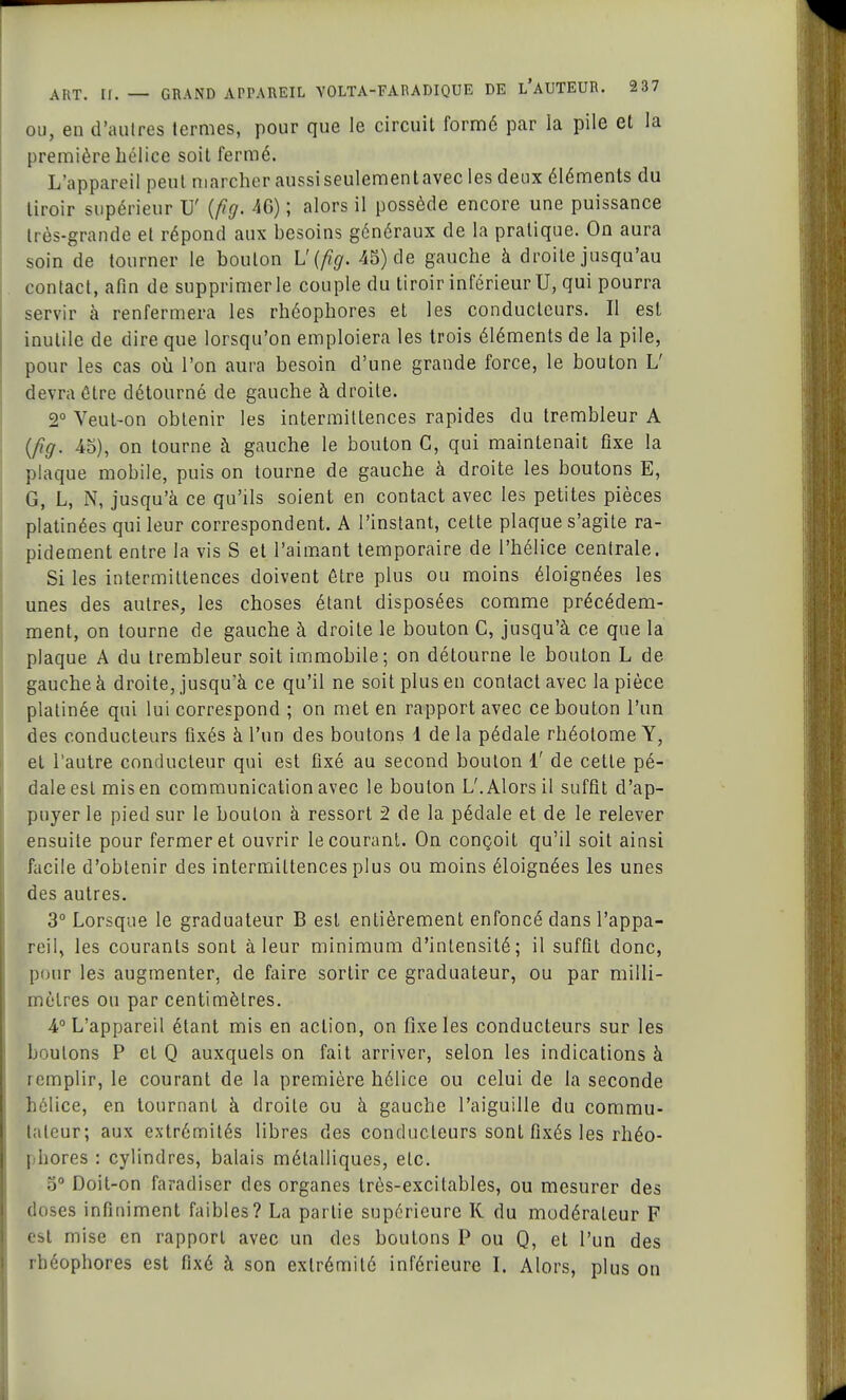ou, en d'autres termes, pour que le circuit formé par la pile et la première hélice soit fermé. L'appareil peut marcher aussiseulementavec les deux éléments du tiroir supérieur U' (fig. 4G) ; alors il possède encore une puissance très-grande et répond aux besoins généraux de la pratique. On aura soin de tourner le boulon L'(fig. 45) de gauche à droite jusqu'au contact, afin de supprimer le couple du tiroir inférieur U, qui pourra servir à renfermera les rhéophores et les conducteurs. Il est inutile de dire que lorsqu'on emploiera les trois éléments de la pile, pour les cas où l'on aura besoin d'une grande force, le bouton L' devra être détourné de gauche à droite. 2° Veut-on obtenir les intermittences rapides du trembleur A (fig. 45), on tourne à gauche le bouton G, qui maintenait fixe la plaque mobile, puis on tourne de gauche à droite les boutons E, G, L, N, jusqu'à ce qu'ils soient en contact avec les petites pièces platinées qui leur correspondent. A l'instant, cette plaque s'agite ra- pidement entre la vis S et l'aimant temporaire de l'hélice centrale. Si les intermittences doivent être plus ou moins éloignées les unes des autres, les choses étant disposées comme précédem- ment, on tourne de gauche à droite le bouton C, jusqu'à ce que la plaque A du trembleur soit immobile; on détourne le boulon L de gauche à droite, jusqu'à ce qu'il ne soit plus en contact avec la pièce platinée qui lui correspond ; on met en rapport avec ce bouton l'un des conducteurs fixés à l'un des boutons 1 de la pédale rhéolome Y, et l'autre conducteur qui est fixé au second bouton i' de cette pé- dale est mis en communication avec le boulon L'. Alors il suffit d'ap- puyer le pied sur le boulon à ressort 2 de la pédale et de le relever ensuite pour fermer et ouvrir le courant. On conçoit qu'il soit ainsi facile d'obtenir des intermittences plus ou moins éloignées les unes des autres. 3° Lorsque le graduateur B est entièrement enfoncé dans l'appa- reil, les courants sont à leur minimum d'intensité; il suffit donc, pour les augmenter, de faire sortir ce graduateur, ou par milli- mètres ou par centimètres. 4° L'appareil étant mis en action, on fixe les conducteurs sur les boulons P cl Q auxquels on fait arriver, selon les indications à icmplir, le courant de la première hélice ou celui de la seconde hélice, en tournant à droite ou à gauche l'aiguille du commu- tateur; aux extrémités libres des conducteurs sont fixés les rhéo- I iiores : cylindres, balais métalliques, elc. 5° Doit-on faradiser des organes très-excitables, ou mesurer des doses infiniment faibles? La partie supérieure R du modérateur F est mise en rapport avec un des boutons P ou Q, et l'un des ii. ophores est fixé à son extrémité inférieure I. Alors, plus on