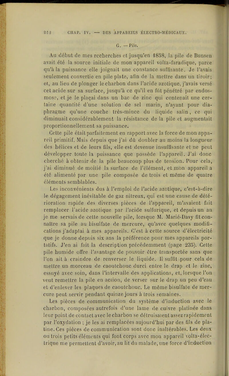 G. — Pile. Au début de mes recherches et jusqu'en 4858, la pile de Bunsen avait été la source initiale de mon appareil volla-faradique, parce qu'à la puissance elle joignait une constance suffisante. Je l'avais seulement convertie en pile plate, afin de la metlre dans un tiroir; et, au lieu de plonger le charbon dans l'acide azotique, j'avais versé cet acide sur sa surface, jusqu'à ce qu'il en fût pénétré par endos- mose, et je le plaçai dans un bac de zinc qui contenait une cer- taine quantité d'une solution de sel marin, n'ayant pour dia- phragme qu'une couche très-mince du liquide salin, ce qui diminuait considérablement la résistance de la pile et augmentait proportionnellement sa puissance. Cette pile était parfaitement en rapport avec la force de mon appa- reil primitif. Mais depuis que j'ai dû doubler au moins la longueur des hélices et de leurs fils, elle est devenue insuffisante et ne peut développer toute la puissance que possède l'appareil. J'ai donc cherché à obtenir de la pile beaucoup plus de tension. Pour cela, j'ai diminué de moitié la surface de l'élément, et mùn appareil a été alimenté par une pile composée de trois et môme de quatre éléments semblables. Les inconvénienis dus à l'emploi de l'acide azotique, c'est-à-dire le dégagement inévitable de gaz nitreux, qui est une cause de dété- rioration rapide des diverses pièces de l'appareil, m'avaient fait remplacer l'acide azotique par l'acide sulfurique, et depuis un an je me servais de celte nouvelle pile, lorsque M. Marié-Davy fit con- naître sa pile au bisulfate de mercure, qu'avec quelques modifi- cations j'adaptai à mes appareils. C'est à celte source d'électricité que je donne depuis six ans la préférence pour mes appareils por- tatifs. J'en ai fait la description précédemment (page 235). Celte pile humide offre l'avantage de pouvoir être transportée sans que l'on ait à craindre de renverser le liquide. 11 suffit pour cela de mellre un morceau de caoutchouc durci enlre le drap et le zinc, essuyé avec soin, dans l'intervalle des applications, et, lorsque l'on veut remettre la pile en action, de verser sur le drap un peu d'eau et d'enlever les plaques de caoutchouc. Le môme bisulfate de mer- cure peut servir pendant quinze jours à Irois semaines. Les pièces de communication du système d'induction avec le charbon, composées autrefois d'une lame de cuivre plalinée dans leur point de contact avec le charbon se détruisaient assez rapidement par l'oxydalion ; je les ai remplacées aujourd'hui par des fils de pla- tine. Ces pièces de communication sonl donc inaltérables. Les deux ou trois petits éléments qui font corps avec mou appareil volta-élec- Irique me permettent d'avoir, au lit du malade, une force d'induction