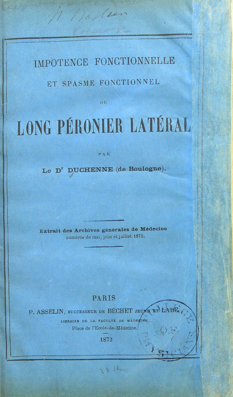 IMPOTENCE FONCTIONNELLE ET SPASME FONCTIONNEL ou LONG PÉRIMER LATÉRAL PAR Le Dr DUCHENNE (de Boulogne). Extrait des Archives générales do Médecine numéros de mai, juin et juillet 1872. PARIS P. ASSELIN, successeur de BÉCHET jeu/^;w IÂBfè> t- >\ LIBRAIRE DE LA. FACULTÉ DE MKDEflfltf'K Place de l'Ecole-de-Médecine.' 1872