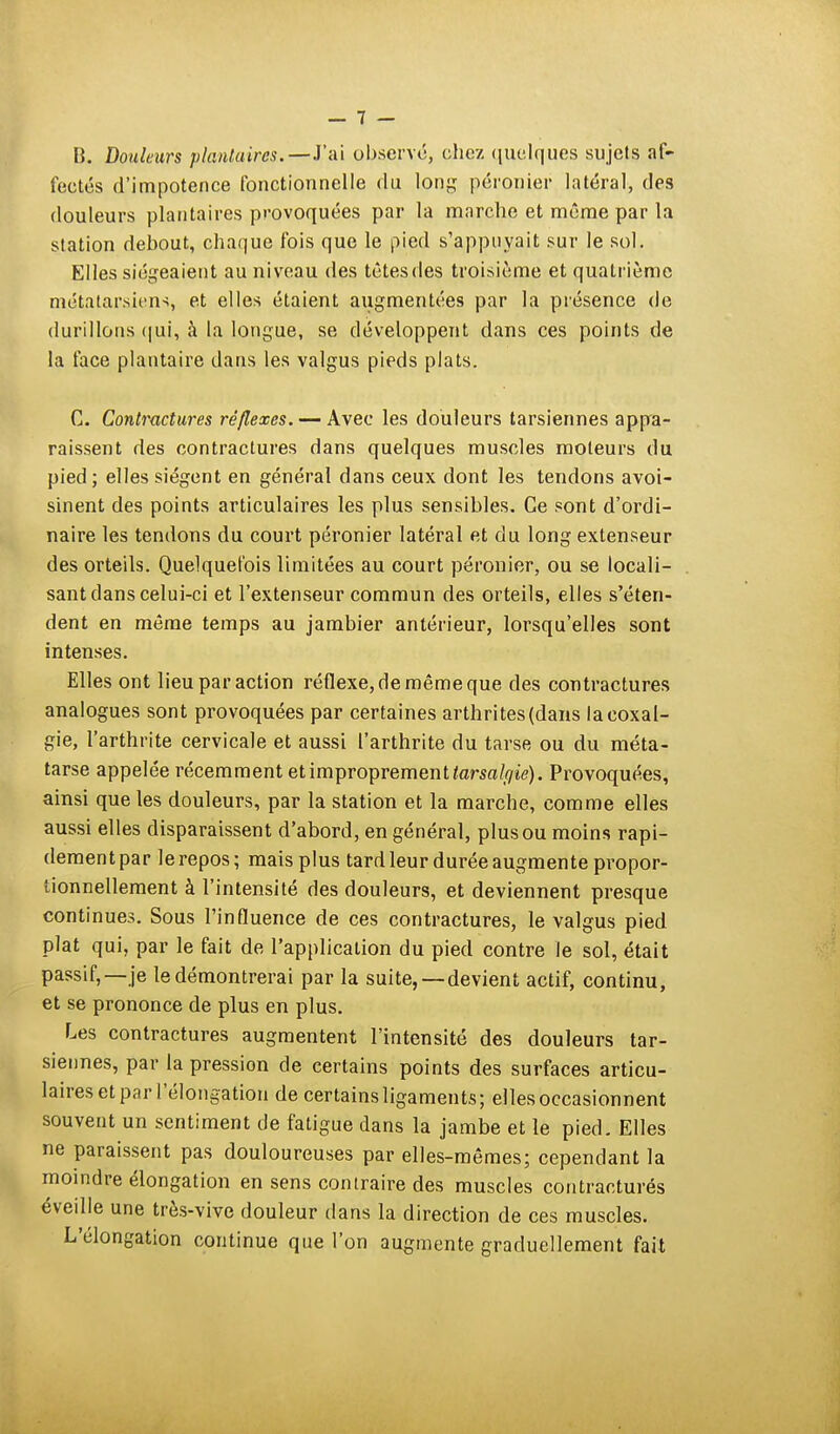 B. Douleurs plantaires.—l'ai observe, chez quelques sujets af- fectés d'impotence fonctionnelle du long péronier latéral, des douleurs plantaires provoquées par la marche et même par la station debout, chaque fois que le pied s'appuyait sur le sol. Elles siégeaient au niveau des têtes des troisième et quatrième métatarsiens, et elles étaient augmentées par la présence de durillons qui, à la longue, se développent dans ces points de la face plantaire dans les valgus pieds plats. C. Contractures réflexes. — Avec les douleurs tarsiennes appa- raissent des contractures dans quelques muscles moteurs du pied ; elles siègent en général dans ceux dont les tendons avoi- sinent des points articulaires les plus sensibles. Ce sont d'ordi- naire les tendons du court péronier latéral et du long extenseur des orteils. Quelquefois limitées au court péronier, ou se locali- sant dans celui-ci et l'extenseur commun des orteils, elles s'éten- dent en même temps au jambier antérieur, lorsqu'elles sont intenses. Elles ont lieu par action réflexe, de même que des contractures analogues sont provoquées par certaines arthrites (dans la coxal- gie, l'arthrite cervicale et aussi l'arthrite du tarse ou du méta- tarse appelée récemment et improprement tarsalçiie). Provoquées, ainsi que les douleurs, par la station et la marche, comme elles aussi elles disparaissent d'abord, en général, plus ou moins rapi- dement par le repos; mais plus tard leur durée augmente propor- tionnellement à l'intensité des douleurs, et deviennent presque continues. Sous l'influence de ces contractures, le valgus pied plat qui, par le fait de l'application du pied contre le sol, était passif, —je le démontrerai par la suite, —devient actif, continu, et se prononce de plus en plus. Les contractures augmentent l'intensité des douleurs tar- siennes, par la pression de certains points des surfaces articu- laires et par l'élongation de certains ligaments; elles occasionnent souvent un sentiment de fatigue dans la jambe et le pied. Elles ne paraissent pas douloureuses par elles-mêmes; cependant la moindre élongation en sens contraire des muscles contractures éveille une très-vive douleur dans la direction de ces muscles. L'élongation continue que l'on augmente graduellement fait