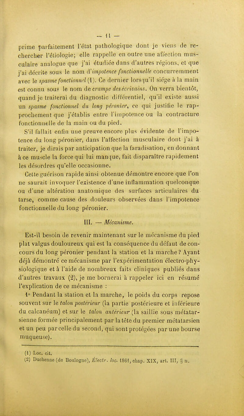 prime parfaitement l'état pathologique dont je viens de re- chercher l'étiologie; elle rappelle en outre une affection mus- culaire analogue que j'ai étudiée dans d'autres régions, et que j'ai décrite sous le nom d'impotence fonctionnelle concurremment avec le spasme fonctionnel (\). Ce dernier lorsqu'il siège à la main est connu sous le nom de crampe des écrivains. On verra bientôt, quand je traiterai du diagnostic différentiel, qu'il existe aussi un spasme fonctionnel du long péronier, ce qui justilie le rap- prochement que j'établis entre l'impotence ou la contracture fonctionnelle de la main ou du pied. S'il fallait enfin une preuve encore plus évidente de l'impo- tence du long péronier, dans l'affection musculaire dont j'ai à traiter, je dirais par anticipation que la faradisation, en donnant à ce muscle la force qui lui manque, fait disparaître rapidement les désordres qu'elle occasionne. Cette guérison rapide ainsi obtenue démontre encore que l'on ne saurait invoquer l'existence d'une inflammation quelconque ou d'une altération anatomique des surfaces articulaires du tarse, comme cause des douleurs observées dans l'impotence fonctionnelle du long péronier. III. — Mécanisme. Est-il besoin de revenir maintenant sur le mécanisme du pied plat valgus douloureux qui est la conséquence du défaut de con- cours du long péronier pendant la station et la marche? Ayant déjà démontré ce mécanisme par l'expérimentation électro-phy- siologique et à l'aide de nombreux faits cliniques publiés dans d'autres travaux (2), je me bornerai à rappeler ici en résumé l'explication de ce mécanisme : 1° Pendant la station et la marche, le poids du corps repose souvent sur le talon postérieur (la partie postérieure et inférieure du calcanéum) et sur le talon antérieur (la saillie sous métatar- sienne formée principalement par la tête du premier métatarsien et un peu par celle du second, qui sont protégées par une bourse muqueuse). (1) Loc. cit. (2) Duchenne (do Boulogne), Électr. loc. 1861, ohap. XIX, art. III, § n.