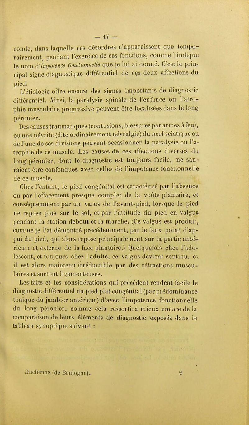 conde, dans laquelle ces désordres n'apparaissent que tempo- rairement, pendant l'exercice de ces fonctions, comme l'indique le nom d'impotence fonctionnelle que je lui ai donné. C'est le prin- cipal signe diagnostique différentiel de ces deux affections du pied. L'étiologie offre encore des signes importants de diagnostic différentiel. Ainsi, la paralysie spinale de l'enfance ou l'atro- phie musculaire progressive peuvent être localisées dans le long péronier. Des causes traumatiques (contusions, blessures par armes à feu), ou une névrite (dite ordinairement névralgie) du nerf sciatiqueou de l'une de ses divisions peuvent occasionner la paralysie ou l'a- trophie de ce muscle. Les causes de ces affections diverses du long' péronier, dont le diagnostic est toujours facile, ne sau- raient être confondues avec celles de l'impotence fonctionnelle de ce muscle. Chez l'enfant, le pied congénital est caractérisé par l'absence ou par l'effacement presque complet de la voûte plantaire, et conséquemment par un varus de l'avant-pied, lorsque le pied ne repose plus sur le sol, et par l'attitude du pied en valgus pendant la station debout et la marche. (Ce valgus est produit, comme je l'ai démontré précédemment, par le faux point d'ap- pui du pied, qui alors repose principalement sur la partie anté- rieure et externe de la face plantaire.) Quelquefois chez l'ado- lescent, et toujours chez l'adulte, ce valgus devient continu, et il est alors maintenu irréductible par des rétractions muscu- laires et surtout ligamenteuses. Les faits et les considérations qui précédent rendent facile le diagnostic différentiel du pied plat congénital (par prédominance tonique du jambier antérieur) d'avec l'impotence fonctionnelle du long péronier, comme cela ressortira mieux encore de la comparaison de leurs éléments de diagnostic exposés dans le tahleau synoptique suivant : Dnchenne (de Boulogne). •2