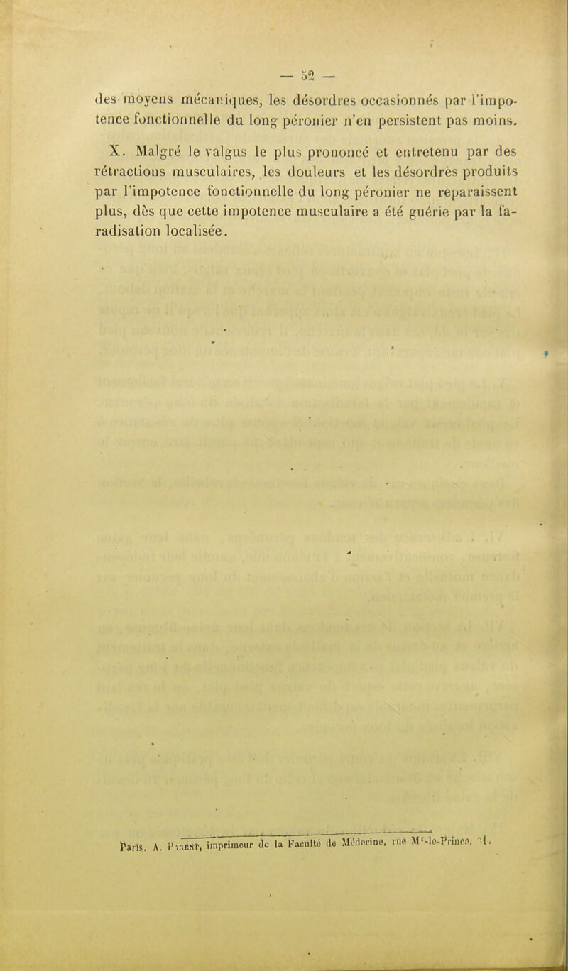 des moyens mécaniques, les désordres occasionnés par l'impo- tence fonctionnelle du long péronier n'en persistent pas moins. X. Malgré le valgus le plus prononcé et entretenu par fies rétractions musculaires, les douleurs et les désordres produits par l'impotence fonctionnelle du long péronier ne reparaissent plus, des que cette impotence musculaire a été guérie par la fa- radisation localisée. FariS. A. l'Aïutaf, imprimeur de la Faculté iîTMédecine, ru« MMo-PrinCS, I.