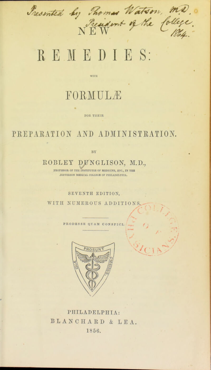 NEW ^ REMEDIES: WITU rORMULiE FOR THEIR PREPAEATION AND ADMINISTllATION. BY ROBLEY DUNGLISOK M.D., PROFESSOR OF THE IXSTITCTES OF MEDICINE, ETC., IN THE JEFFERSON MEDICAL COLLEOE OF PHILADELPHIA. SEVENTH EDITION, WITH NUMEROUS ADDITIONS,.-/. PRODESSE QUAM CONSPICI. -.^^ f PHILADELPHIA: BLANC HARD & LEA. 1856.