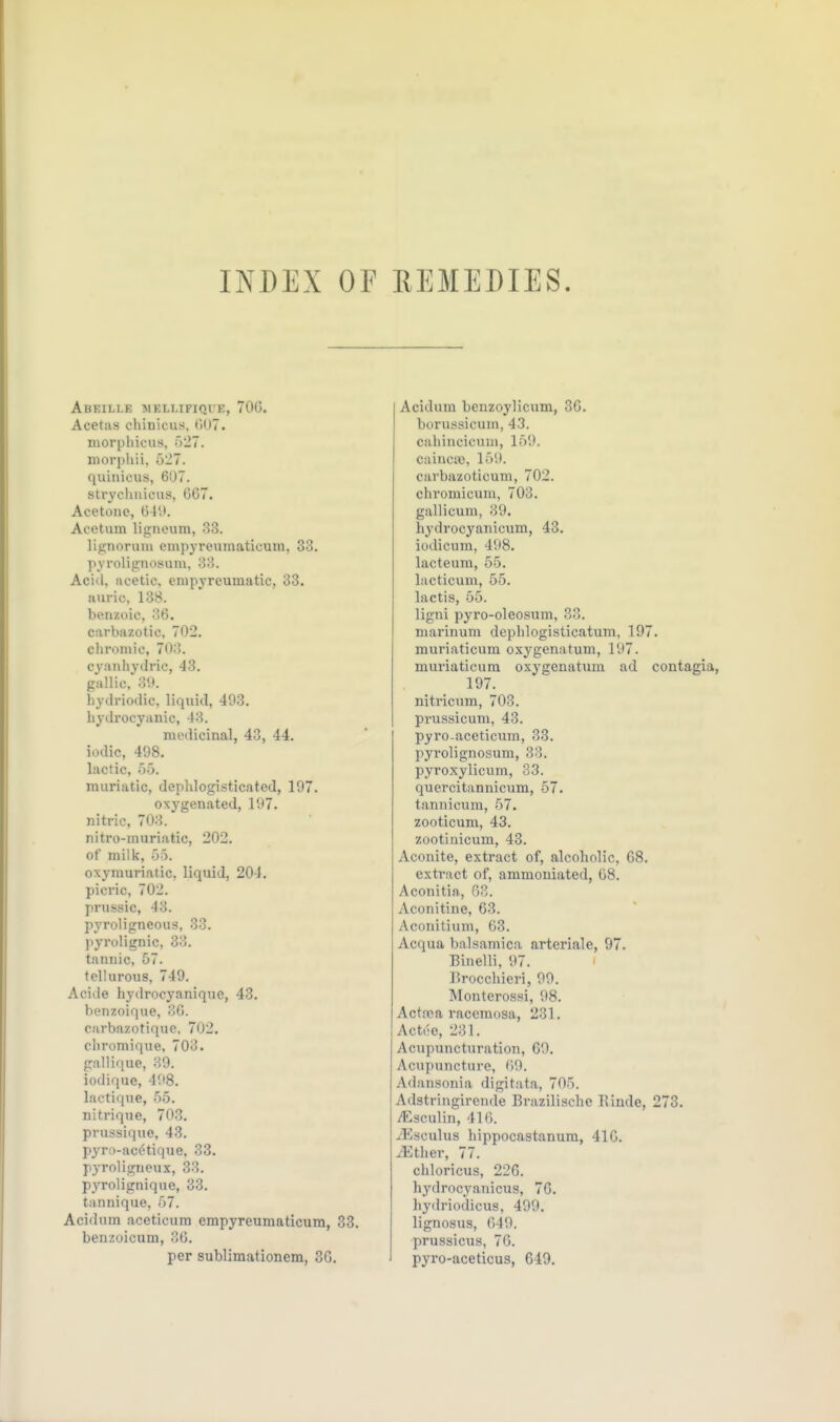 INDEX OF REMEDIES. AbEILI.E IMKLLIFIQI K, 700. Acetas chinicus. GUT. niorpliicus, 527. niorpliii, 527. quinicus, 607. strychnicus, G07. Acetone, 61'.'. Acetum ligneum, 33. lignoruiu empyreuraaticum, 33. pyrolignosum, 33. Aciil. acetic, empyreumatic, 33. auric, 138. benzoic, 36. carbazotic, 702. cliromic, 703. cyanhydric, 43. gallic. 39. hydrioilic, liqiiid, 493. hydrocyanic, 43. medicinal, 43, 44. iodic, 498. lactic, 55. muriatic, depblogisticated, 197. oxygenated, 197. nitric, 703. nitro-muriatic, 202. of milk, 55. oxyrauriatic, liquid, 204. picric, 702. prussic, 43. pyroligneous, 33. pyrolignic, 33. tannic, 57. fellurous, 749. Acide hydrocyanique, 43. benzoique, 3G. carbazotique. 702. oliromique, 703. pallique, 39. iodique, 498. lactiqne, 55. nitrique, 703. prussique, 43. pyro-ac(?tique, 33. pyroligncux, 33. pyrolignique, 33. tannique, 57. Acidum aceticum empyreumaticum, 33. benzoicum, 3b. per sublimationem, 36, Acidum benzoylicum, 36. borussicum, 43. caliincicum, 159. cainca), 159. carbazoticum, 702. chromicum, 703. gallicum, 39. hydrocyanicum, 43. iodicura, 498. lacteum, 55, Incticum, 55. lactis, 55. ligni pyro-oleosum, 33. niarinum depblogisticatum, 197. muriaticum oxygenatum, 197. muriaticum oxygenatum ad contagia, 197. nitricum, 703, prussicum, 43. pyro-aceticum, 33. pyrolignosum, 33, pyroxylicum, S3. quercitannicum, 57. tannicum, 57. zooticum, 43. zootinicum, 48. Aconite, extract of, alcoholic, 68. extract of, ammoniated, G8. Aconitia, G3. Aconitine, 63. Aconitium, 63. Acqua balsamica arteriale, 97. Binelli, 97. r>rocchieri, 99, Monterossi, 98. Actfca racemosa, 231, Act.-e, 231. Acupuncturation, 69. Acupuncture, ()9. Adansonia digitata, 705. Adstringirende Brazilische Rinde, 273. iEsculin, 410. yEsculus hippocastanum, 410. ^ther, 77. chloricus, 226. hydrocyanicus, 76. hydriodicus, 499. lignosus, G49. prussicus, 76. pyro-aceticus, 649.