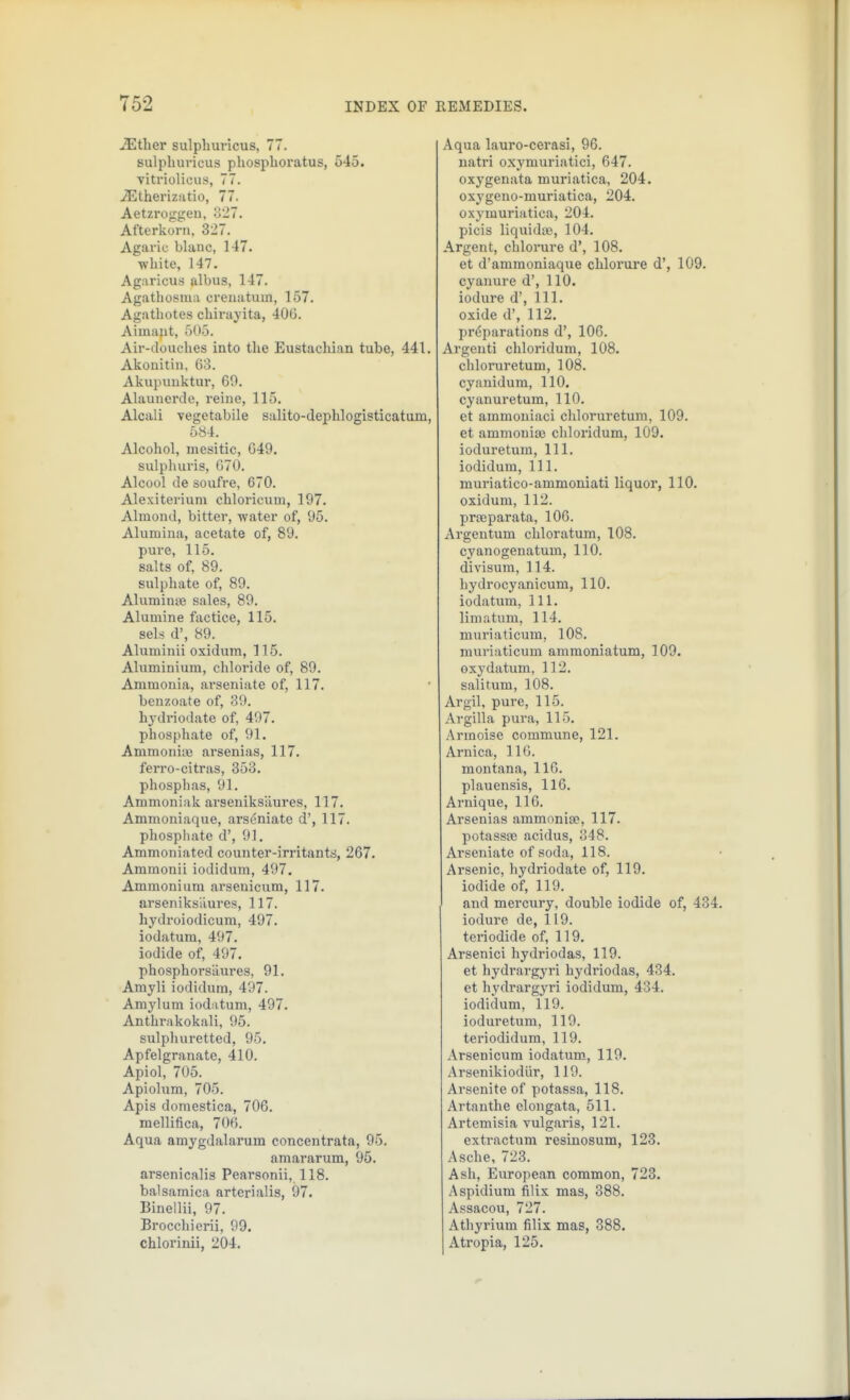 iEtlier sulphuricus, 77. sulpliuricus phospboratus, 545. vitriolicus, 77. iEtherizJitio, 77. Aetzroggen, o27. Afterkorn, 327. Agaric blanc, 147. white, 147. Agaricus albus, 147. Agathosma crenatum, 157. Agathotes cbirayita, 40G. Aiinant, 505. Air-douches into the Eustachian tube, 441. Akonitin, 63. Akupunktur, 60. Alaunerde, reine, 115, Alcali vegetabile salito-dephlogisticatuin, 584. Alcohol, mesitic, 649. sulphuris, 670. Alcool de soufre, 670. Alexiterium chloricum, 197. Almond, bitter, -water of, 95. Alumina, acetate of, 89. pure, 115. salts of, 89. sulphate of, 89. AluminsB sales, 89. Alumina factice, 115. sels d', 89. Aluminii oxidum, 115. Aluminium, chloride of, 89. Ammonia, ai'seniate of, 117. benzoate of, 39. hydriodate of, 497. phosphate of, 91, AmraoniiB arsenias, 117. ferro-citras, 353, phosphas, 91. Ammoniak arseniksaures, 117, Ammoniaque, arscniate d', 117. phosphate d', 91. Ammoniated counter-irritants, 267. Ammonii iodidum, 497. Ammonium arsenicum, 117. arseniksiiures, 117. hydroiodicum, 497. iodatum, 497. iodide of, 497. phosphorsuures, 91. Amyli iodidum, 497. Amylum iod.itum, 497. Anthrakokali, 95. sulphuretted, 95. Apfelgranate, 410. Apiol, 705. Apiolum, 705. Apis domestica, 706. mellifica, 706. Aqua amygdalarum concentrata, 95. amararum, 95. arsenicalis Pearsonii, 118, balsamica arterialis, 97. Binellii, 97. Brocchierii, 99. chlorinii, 204. Aqua lauro-cei'asi, 96. natri oxymuriatici, 647. oxygenata muriatica, 204. oxygeno-muriatica, 204. oxymuriatica, 204. picis liquidte, 104, Argent, chlorure d', 108, et d'amraoniaque chlorui'e d', 109. cyanure d', 110. iodure d', 111. oxide d', 112. preparations d', 106. Argenti chloridum, 108. chloruretum, 108. cyanidum, 110. cyanuretum, 110. et aramoniaci chloruretum, 109. et ammonise chloridum, 109. iodure turn. 111. iodidum, 111. muriatico-ammoniati liquor, 110, oxidum, 112. prjEparata, 106. Avgeutum chloratum, 108, cyanogenatum, 110. divisum, 114. hydrocyanicum, 110. iodatum, 111, limatum, 114, muriaticum, 108, muriaticum ammoniatum, 109. oxy datum, 112, salitum, 108. Argil, pure, 115. Argilla pura, 115, Armoise commune, 121. Arnica, 110. montana, 116. plauensis, 116, Arnique, 116, Arsenias ammoniac, 117. potassfe acidus, 348, Arseniate of soda, 118. Arsenic, hydriodate of, 119. iodide of, 119. and mercury, double iodide of, 434. iodure de, 119. teriodide of, 119. Arsenici hydriodas, 119, et hydrargyri hydriodas, 434. et hydrargyri iodidum, 434. iodidum, 119. ioduretum, 119. teriodidum, 119. Arsenicum iodatum, 119. Arsenikiodiir, 119. Arsenite of potassa, 118, Artanthe elongata, 511. Artemisia vulgaris, 121. extractum resinosum, 123, Asche, 723. Ash, European common, 723. Aspidium filix mas, 388. Assacou, 727. Athyrium filix mas, 388. Atropia, 125.