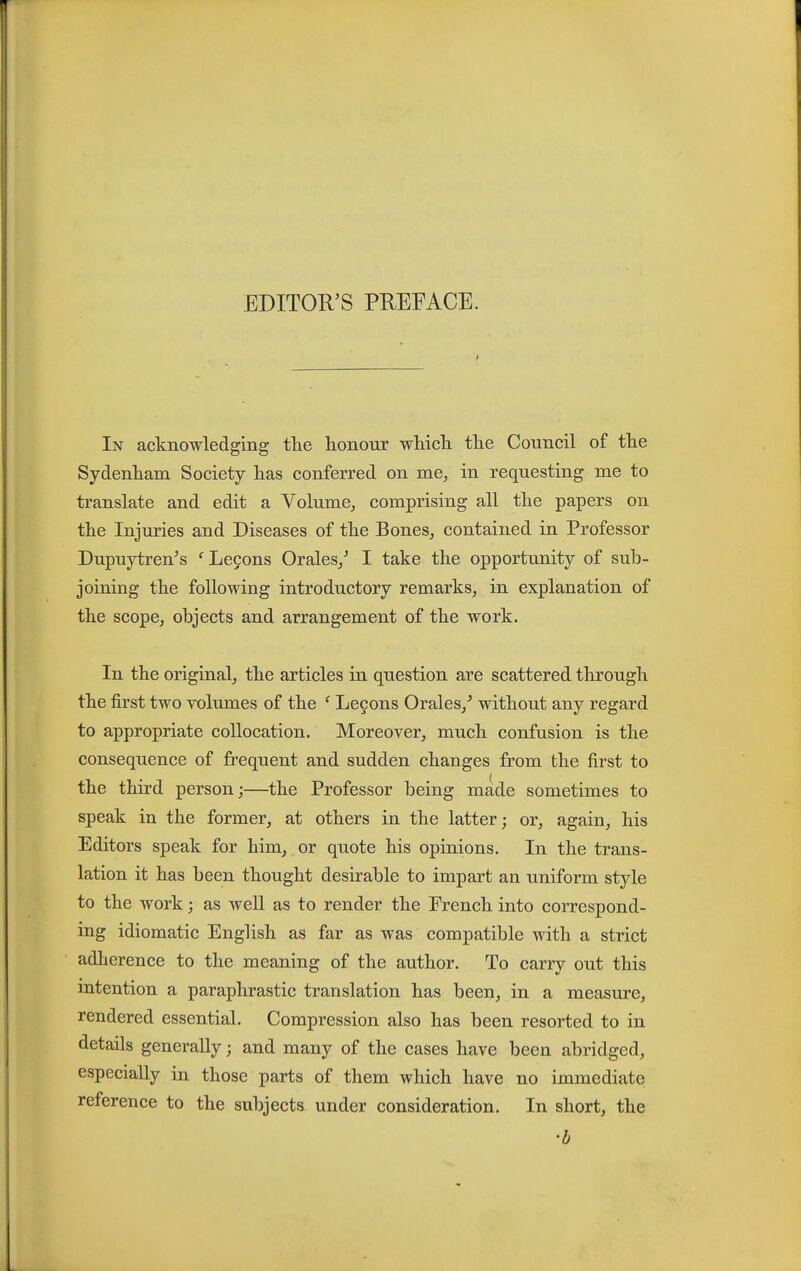 In acknowledging the honour which the Council of the Sydenham Society has conferred on me, in requesting me to translate and edit a Volume, comprising all the papers on the Injuries and Diseases of the Bones, contained in Professor Dupuytren^s 'Le9ons Orales/ I take the opportunity of sub- joining the following introductory remarks, in explanation of the scope, objects and arrangement of the work. In the original, the articles in question are scattered through the first two volumes of the ' Le§ons Orales,^ without any regard to appropriate collocation. Moreover, much confusion is the consequence of frequent and sudden changes from the first to the third person;—the Professor being made sometimes to speak in the former, at others in the latter; or, again, his Editors speak for him, or quote his opinions. In the trans- lation it has been thought desirable to impart an uniform style to the work; as weU as to render the French into correspond- ing idiomatic English as far as was compatible with a strict adherence to the meaning of the author. To carry out this intention a paraphrastic translation has been, in a measure, rendered essential. Compression also has been resorted to in details generally; and many of the cases have been abridged, especially in those parts of them which have no immediate reference to the subjects under consideration. In short, the 'b