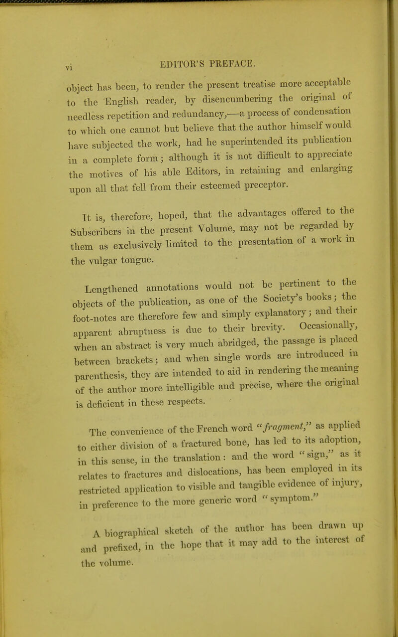 object has been, to render the iDresent treatise more acceptable to the Enghsh reader, by disencumbering the original of needless repetition and redundancy—a process of condensation to which one cannot but believe that the author himself would have subjected the work, had he superintended its pubhcation in a complete form; although it is not difficult to appreciate the motives of his able Editors, in retaining and enlarging upon all that fell from their esteemed preceptor. It is, therefore, hoped, that the advantages offered to the Subscribers in the present Volume, may not be regarded by them as exclusively limited to the presentation of a work m the vulgar tongue. Lengthened annotations would not be pertinent to the objects of the pubhcation, as one of the Societ/s books; the foot-notes are therefore few and simply explanatory; and their apparent abruptness is due to their brevity. OccasionaUy when an abstract is very much abridged, the passage is placed between brackets; and when single words ai-e introduced m parenthesis, they axe intended to aid in rendering the meaning of the author more intelligible and precise, where the origmal is deficient in these respects. The convenience of the French word fragment^ as applied to either division of a fractured bone, has led to its adoption, in this sense, in the translation: and the word  sign, as it relates to fractures and dislocations, has been employed m its restricted application to visible and tangible evidence of injury, in preference to the more generic word  symptom. A biographical sketch of the author has been drawn up and prefixed, in the hope that it may add to the interest of the volume.